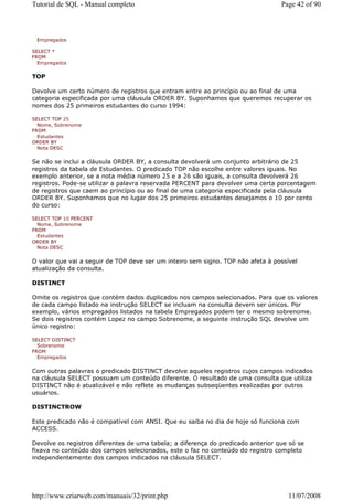 Tutorial de SQL - Manual completo                                                 Page 42 of 90



 Empregados

SELECT *
FROM
  Empregados


TOP

Devolve um certo número de registros que entram entre ao princípio ou ao final de uma
categoria especificada por uma cláusula ORDER BY. Suponhamos que queremos recuperar os
nomes dos 25 primeiros estudantes do curso 1994:

SELECT TOP 25
  Nome, Sobrenome
FROM
  Estudantes
ORDER BY
  Nota DESC


Se não se inclui a cláusula ORDER BY, a consulta devolverá um conjunto arbitrário de 25
registros da tabela de Estudantes. O predicado TOP não escolhe entre valores iguais. No
exemplo anterior, se a nota média número 25 e a 26 são iguais, a consulta devolverá 26
registros. Pode-se utilizar a palavra reservada PERCENT para devolver uma certa porcentagem
de registros que caem ao princípio ou ao final de uma categoria especificada pela cláusula
ORDER BY. Suponhamos que no lugar dos 25 primeiros estudantes desejamos o 10 por cento
do curso:

SELECT TOP 10 PERCENT
  Nome, Sobrenome
FROM
  Estudantes
ORDER BY
  Nota DESC


O valor que vai a seguir de TOP deve ser um inteiro sem signo. TOP não afeta à possível
atualização da consulta.

DISTINCT

Omite os registros que contém dados duplicados nos campos selecionados. Para que os valores
de cada campo listado na instrução SELECT se incluam na consulta devem ser únicos. Por
exemplo, vários empregados listados na tabela Empregados podem ter o mesmo sobrenome.
Se dois registros contém Lopez no campo Sobrenome, a seguinte instrução SQL devolve um
único registro:

SELECT DISTINCT
  Sobrenome
FROM
  Empregados


Com outras palavras o predicado DISTINCT devolve aqueles registros cujos campos indicados
na cláusula SELECT possuam um conteúdo diferente. O resultado de uma consulta que utiliza
DISTINCT não é atualizável e não reflete as mudanças subseqüentes realizadas por outros
usuários.

DISTINCTROW

Este predicado não é compatível com ANSI. Que eu saiba no dia de hoje só funciona com
ACCESS.

Devolve os registros diferentes de uma tabela; a diferença do predicado anterior que só se
fixava no conteúdo dos campos selecionados, este o faz no conteúdo do registro completo
independentemente dos campos indicados na cláusula SELECT.




http://www.criarweb.com/manuais/32/print.php                                        11/07/2008
 