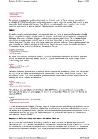 Tutorial de SQL - Manual completo                                                Page 43 of 90




SELECT DISTINCTROW
  Sobrenome
FROM Empregados


Se a tabela empregados contém dois registros: Antonio Lopez e Marta Lopez o exemplo do
predicado DISTINCT devolve um único registro com o valor Lopez no campo Sobrenome já que
busca não duplicados em tal campo. Este último exemplo devolve dois registros com o valor
Lopez no sobrenome já que se buscam não duplicados no registro completo.

ALIAS

Em determinadas circunstâncias é necessário atribuir um nome a alguma coluna determinada
de um conjunto devolvido, outras vezes por simples capricho ou porque estamos recuperando
dados de diferentes tabelas e acabam tendo um campo com igual nome. Para resolver todas
elas, temos a palavra reservada AS que se encarrega de atribuir o nome que desejamos à
coluna desejada. Tomado como referência o exemplo anterior podemos fazer a coluna devolvida
pela consulta, ao invés de se chamar sobrenome (assim como o campo devolvido) se chame
Empregado. Neste caso procederíamos da seguinte forma:

SELECT DISTINCTROW
  Sobrenome AS Empregado
FROM Empregados

AS não é uma palavra reservada de ANSI, existem diferentes sistemas de atribuir os alias em
função do motor de banco de dados. Em ORACLE para atribuir um alias a um campo há que
fazer da seguinte forma:

SELECT
  Sobrenome AS "Empregado"
FROM Empregados


Também podemos atribuir alias às tabelas dentro da consulta de seleção, neste caso há que ter
em conta que em todas as referências que desejarmos fazer a tal tabela há que utilizar o alias
ao invés do nome. Esta técnica será de grande utilidade mais adiante quando se estudarem as
vinculações entre tabelas. Por exemplo:

SELECT
  Apellido AS Empregado
FROM
  Empregados AS Trabalhadores


Para atribuir alias às tabelas em ORACLE e SQL-SERVER os alias se atribuem escrevendo o
nome da tabela, deixando um espaço em branco e escrevendo o Alias (se atribuem dentro da
cláusula FROM).

SELECT
  Trabalhadores.Sobrenome (1) AS Empregado
FROM
  Empregadore Trabalhadores


(1)Esta nomenclatura [Tabela].[Campo] deve-se utilizar quando se está recuperando um campo
cujo nome se repete em várias das tabelas que se utilizam na sentença. Não obstante quando
na sentença se empregam várias tabelas é aconselhável utilizar esta nomenclatura para evitar o
trabalho que supõem ao motor de dados averiguar em que tabela está cada um dos campos
indicados na cláusula SELECT.

Recuperar Informação de um banco de Dados Externo

Para concluir este capítulo se deve fazer referência à recuperação de registros de banco de
dados externos. Em ocasiões é necessário a recuperação de informação que se encontra contida
em uma tabela que não se encontra no banco de dados que executará a consulta ou que nesse
momento não se encontra aberta, esta situação podemos salva-la com a palavra reservada IN




http://www.criarweb.com/manuais/32/print.php                                       11/07/2008
 