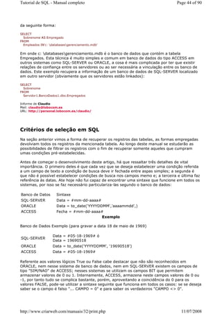 Tutorial de SQL - Manual completo                                                 Page 44 of 90




da seguinte forma:

SELECT
  Sobrenome AS Empregado
FROM
  Empleados IN'c: databasesgerenciamento.mdb'


Em onde c: databasesgerenciamento.mdb é o banco de dados que contém a tabela
Empregados. Esta técnica é muito simples e comum em banco de dados do tipo ACCESS em
outros sistemas como SQL-SERVER ou ORACLE, a cosa é mais complicada por ter que existir
relações de confiança entre os servidores ou ao ser necessária a vinculação entre os banco de
dados. Este exemplo recupera a informação de um banco de dados de SQL-SERVER localizado
em outro servidor (obviamente que os servidores estão linkados):

SELECT
  Sobrenome
FROM
  Servidor1.BancoDados1.dbo.Empregados

Informe de Claudio
Mail: claudio@lobocom.es
URL: http://personal.lobocom.es/claudio/




Critérios de seleção em SQL
Na seção anterior vimos a forma de recuperar os registros das tabelas, as formas empregadas
devolviam todos os registros da mencionada tabela. Ao longo deste manual se estudarão as
possibilidades de filtrar os registros com o fim de recuperar somente aqueles que cumpram
umas condições pré-estabelecidas.

Antes de começar o desenvolvimento deste artigo, há que ressaltar três detalhes de vital
importância. O primeiro deles é que cada vez que se deseja estabelecer uma condição referida
a um campo de texto a condição de busca deve ir fechada entre aspas simples; a segunda é
que não é possível estabelecer condições de busca nos campos memo e; a terceira e última faz
referência às datas. Ate hoje não fui capaz de encontrar uma sintaxe que funcione em todos os
sistemas, por isso se faz necessário particulariza-las segundo o banco de dados:

Banco de Datos        Sintaxe
SQL-SERVER            Data = #mm-dd-aaaa#
ORACLE                Data = to_date('YYYYDDMM','aaaammdd',)
ACCESS                Fecha = #mm-dd-aaaa#
                                          Exemplo

Banco de Dados Exemplo (para gravar a data 18 de maio de 1969)

                   Data = #05-18-1969# ó
SQL-SERVER
                   Data = 19690518
ORACLE             Data = to_date('YYYYDDMM', '19690518')
ACCESS             Data = #05-18-1969#

Referente aos valores lógicos True ou False cabe destacar que não são reconhecidos em
ORACLE, nem nesse sistema de banco de dados, nem em SQL-SERVER existem os campos de
tipo "SIM/NAO" de ACCESS; nesses sistemas se utilizam os campos BIT que permitem
armazenar valores de 0 ou 1. Internamente, ACCESS, armazena neste campos valores de 0 ou
-1, por tanto tudo se complica bastante, porém, aproveitando a coincidência do 0 para os
valores FALSE, pode-se utilizar a sintaxe seguinte que funciona em todos os casos: se se deseja
saber se o campo é falso "... CAMPO = 0" e para saber os verdadeiros "CAMPO <> 0".




http://www.criarweb.com/manuais/32/print.php                                        11/07/2008
 