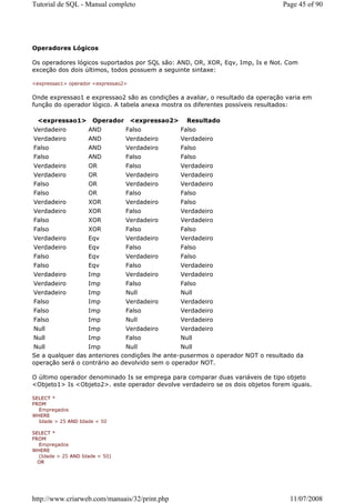 Tutorial de SQL - Manual completo                                              Page 45 of 90




Operadores Lógicos

Os operadores lógicos suportados por SQL são: AND, OR, XOR, Eqv, Imp, Is e Not. Com
exceção dos dois últimos, todos possuem a seguinte sintaxe:

<expressao1> operador <expressao2>


Onde expressao1 e expressao2 são as condições a avaliar, o resultado da operação varia em
função do operador lógico. A tabela anexa mostra os diferentes possíveis resultados:

  <expressao1>        Operador       <expressao2>     Resultado
Verdadeiro          AND          Falso              Falso
Verdadeiro          AND          Verdadeiro         Verdadeiro
Falso               AND          Verdadeiro         Falso
Falso               AND          Falso              Falso
Verdadeiro          OR           Falso              Verdadeiro
Verdadeiro          OR           Verdadeiro         Verdadeiro
Falso               OR           Verdadeiro         Verdadeiro
Falso               OR           Falso              Falso
Verdadeiro          XOR          Verdadeiro         Falso
Verdadeiro          XOR          Falso              Verdadeiro
Falso               XOR          Verdadeiro         Verdadeiro
Falso               XOR          Falso              Falso
Verdadeiro          Eqv          Verdadeiro         Verdadeiro
Verdadeiro          Eqv          Falso              Falso
Falso               Eqv          Verdadeiro         Falso
Falso               Eqv          Falso              Verdadeiro
Verdadeiro          Imp          Verdadeiro         Verdadeiro
Verdadeiro          Imp          Falso              Falso
Verdadeiro          Imp          Null               Null
Falso               Imp          Verdadeiro         Verdadeiro
Falso               Imp          Falso              Verdadeiro
Falso               Imp          Null               Verdadeiro
Null                Imp          Verdadeiro         Verdadeiro
Null                Imp          Falso              Null
Null              Imp         Null              Null
Se a qualquer das anteriores condições lhe ante-pusermos o operador NOT o resultado da
operação será o contrário ao devolvido sem o operador NOT.

O último operador denominado Is se emprega para comparar duas variáveis de tipo objeto
<Objeto1> Is <Objeto2>. este operador devolve verdadeiro se os dois objetos forem iguais.

SELECT *
FROM
  Empregados
WHERE
  Idade > 25 AND Idade < 50

SELECT *
FROM
  Empregados
WHERE
  (Idade > 25 AND Idade < 50)
  OR




http://www.criarweb.com/manuais/32/print.php                                      11/07/2008
 