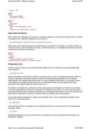 Tutorial de SQL - Manual completo                                                Page 46 of 90



  Salario = 100

SELECT *
FROM
  Empregados WHERE
  NOT Estado = 'Solteiro'

SELECT *
FROM
  Empregados
WHERE
  (Salario >100 AND Salario < 500)
  OR
  (Cidade = 'Madri' AND Estado = 'Casado')


Intervalos de Valores

Para indicar que desejamos recuperar os registros segundo o intervalo de valores de um campo
empregaremos o operador Between cuja sintaxe é:

  campo [Not] Between valor1 And valor2 (a condição Not é opcional)


Neste caso a consulta devolveria os registros que contiverem em "campo" um valor incluído no
intervalo valor1, valor2 (ambos inclusive). Se ante-pusermos a condição Not devolverá aquelos
valores não incluídos no intervalo.

SELECT *
FROM
  Pedidos
WHERE
  CodPostal Between 28000 And 28999
(Devolve os pedidos realizados na cidade de Madrid)


O Operador Like

Utiliza-se para comparar uma expressão de cadeia com um modelo em uma expressão SQL.
Sua sintaxe é:

  expressão Like modelo


Onde expressão é uma cadeia modelo ou campo contra o que se compara expressão. Pode-se
utilizar o operador Like para encontrar valores nos campos que coincidam com o modelo
especificado. Por modelo pode especificar um valor completo (Ana Maria), ou se pode utilizar
uma cadeia de caracteres asterisco como os reconhecidos pelo sistema operacional para
encontrar uma classificação de valores (Like An*).

O operador Like pode ser utilizado em uma expressão para comparar um valor de um campo
com uma expressão de cadeia. Por exemplo, se introduzirmos Like C* em uma consulta SQL, a
consulta devolve todos os valores de campo que começarem pela letra C. Em uma consulta com
parâmetros, pode fazer com que o usuário escreva o modelo que será utilizado.

O exemplo seguinte devolve os dados que começam com a letra P seguido de qualquer letra
entre A e F e de três dígitos:

  Like 'P[A-F]###'


Este exemplo devolve os campos cujo conteúdo comece com uma letra da A à D seguidas de
qualquer cadeia.

  Like '[A-D]*'


Na tabela seguinte se mostra como utilizar o operador Like para comprovar expressões com
diferentes modelos.




http://www.criarweb.com/manuais/32/print.php                                       11/07/2008
 