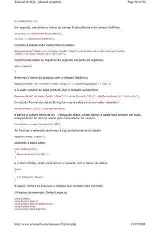 Tutorial de SQL - Manual completo                                                                  Page 50 of 90




if (r.GetInt32(t) > 0)


Em seguida, extraímos o índice do campo ProductName e do campo UnitPrice.

int produto = r.GetOrdinal("ProductName");

int valor = r.GetOrdinal("UnitPrice");


Criamos a tabela onde exibiremos os dados.

Response.Write("<table><tr><td style="width: 150px"><b>Produto</b></td><td style="width:
100px"><b>Valor unitário</b></td></tr>");


Percorremos todos os registros do segundo conjunto de registros.

while (r.Read())

{


Exibimos o nome do produto com o método GetString

Response.Write("<tr><td style="width: 150px">" + r.GetString(produto) + "</td>");


e o valor unitário de cada produto com o método GetDecimal:

Response.Write("<td style="width: 100px">" + string.Format(ci,"{0:c}", r.GetDecimal(valor)) + "</td></tr>");


O método Format da classe String formata a saída como um valor monetário

string.Format(ci,"{0:c}", r.GetDecimal(valor))


e define a cultura como pt-BR - Português Brasil. Desta forma, a saída será sempre em reais,
independente do idioma usado pelo computador do usuário.

CultureInfo ci = new CultureInfo("pt-BR");


Ao finalizar o exemplo, exibimos a tag de fechamento da tabela

Response.Write("</table>");


exibimos o bloco catch

catch (SqlException)
{
  Response.Write("Erro SQL.");
}


e o bloco finally, onde encerramos a conexão com o banco de dados.

finally
{

    if (!r.IsClosed) r.Close();
}


A seguir, temos os arquivos e códigos que compõe este exemplo.

//Arquivo de exemplo: Default.aspx.cs

using     System;
using     System.Web.UI;
using     System.Web.UI.WebControls;
using     System.Data;
using     System.Data.SqlClient;




http://www.criarweb.com/manuais/32/print.php                                                          11/07/2008
 