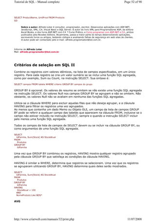 Tutorial de SQL - Manual completo                                                                     Page 52 of 90



SELECT ProductName, UnitPrice FROM Products
GO


      Sobre o autor: Alfredo Lotar é consultor, programador, escritor. Desenvolve aplicações com ASP.NET,
      JavaScript, XML, C#, Visual Basic e SQL Server. É autor do livro XML para Programadores ASP, da editora
      Axcel Books, e dos livros ASP.NET com C# ? Curso Prático, e Como programar com ASP.NET e C#, ambos
      publicados pela Novatec Editora. Atualmente, passa a maior parte do tempo desenvolvendo aplicações,
      escrevendo livros ou artigos, testando códigos e analisando falhas de segurança em web sites de clientes.
      O autor pode ser contactado pelo e-mail: alfredo.programador@bol.com.br.



Informe de Alfredo Lotar
Mail: alfredo.programador@bol.com.br




Critérios de seleção em SQL II
Combine os registros com valores idênticos, na lista de campos especificados, em um único
registro. Para cada registro se cria um valor sumário se se inclui uma função SQL agregada,
como por exemplo, Sum ou Count, na instrução SELECT. Sua sintaxe é:

SELECT campos FROM tabela WHERE criterio GROUP BY campos do grupo


GROUP BY é opcional. Os valores de resumo se omitem se não existe uma função SQL agregada
na instrução SELECT. Os valores Null nos campos GROUP BY se agrupam e não se omitem. Não
obstante, os valores Null não se avaliam em nenhuma das funções SQL agregadas.

Utiliza-se a cláusula WHERE para excluir aquelas filas que não deseja agrupar, e a cláusula
HAVING para filtrar os registros uma vez agrupados.
Ao menos que contenha um dado Memo ou Objeto OLE, um campo da lista de campos GROUP
BY pode se referir a qualquer campo das tabelas que aparecem na cláusula FROM, inclusive se o
campo não estiver incluído na instrução SELECT, sempre e quando a instrução SELECT incluir
pelo menos uma função SQL agregada.

Todos os campos da lista de campos de SELECT devem ou se incluir na cláusula GROUP BY, ou
como argumentos de uma função SQL agregada.

SELECT
  IdFamilia, Sum(Stock) AS StockAtual
FROM
   Produtos
GROUP BY
   IdFamilia


Uma vez que GROUP BY combinou os registros, HAVING mostra qualquer registro agrupado
pela cláusula GROUP BY que satisfaça as condições da cláusula HAVING.

HAVING é similar a WHERE, determina que registros se selecionam. Uma vez que os registros
se agruparam utilizando GROUP BY, HAVING determina quais deles serão mostrados.

SELECT
  IdFamilia, Sum(Stock) AS StockAtual
FROM
   Produtos
GROUP BY
   IdFamilia
HAVING
   StockAtual > 100
  AND
  NomeProduto Like BOS*


AVG




http://www.criarweb.com/manuais/32/print.php                                                             11/07/2008
 