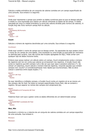 Tutorial de SQL - Manual completo                                                  Page 53 of 90




Calcula a média aritmética de um conjunto de valores contidos em um campo especificado de
uma consulta. Sua sintaxe é a seguinte:

Avg(expr)


Onde expr representa o campo que contém os dados numéricos para os que se deseja calcular
a média ou uma expressão que realiza um cálculo utilizando os dados de tal campo. A média
calculada por Avg é a média aritmética (a soma dos valores dividido pelo número de valores). A
função Avg não inclui nenhum campo Null no cálculo.

SELECT
  Avg(Gastos) AS Promedio
FROM
  Pedidos
WHERE
  Gastos > 100

Count

Calcula o número de registros devolvidos por uma consulta. Sua sintaxe é a seguinte

Count(expr)


Onde expr contém o nome do campo que se deseja contar. Os operandos de expr podem incluir
o nome de um campo de uma tabela, uma constante ou uma função (a qual pode ser intrínseca
ou definida pelo usuário, mas não outras das funções agregadas de SQL). Pode contar com
qualquer tipo de dados inclusive texto.

Embora expr possa realizar um cálculo sobre um campo, Count simplesmente conta o número
de registros sem ter em conta que valores se armazenam nos registros. A função Count não
conta os registros que têm campos null a não ser que expr seja o caractere asterisco (*). Se
utilizar um asterisco, Count calcula o número total de registros, incluindo aqueles que contém
campos null. Count(*) é consideravelmente mais rápida que Count(Campo). Não se deve
colocar o asterisco entre aspas duplas ('*').

SELECT
  Count(*) AS Total
FROM
  Pedidos


Se expr identifica a múltiplos campos, a função Count conta um registro só se ao menos um
dos campos não for Null. Se todos os campos especificados forem Null, não se contará o
registro. Há que separar os nomes dos campos com ampersand (&).

SELECT
  Count(DataEnvio & Transporte) AS Total
FROM
   Pedidos


Podemos fazer com que o gestor conte os dados diferentes de um determinado campo

SELECT
  Count(DISTINCT Localidade) AS Total
FROM
  Pedidos


Max, Min

Devolvem o mínimo ou o máximo de um conjunto de valores contidos em um campo especifico
de uma consulta. Sua sintaxe é:

Min(expr)

Max(expr)




http://www.criarweb.com/manuais/32/print.php                                          11/07/2008
 