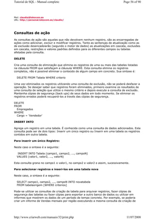 Tutorial de SQL - Manual completo                                                  Page 56 of 90



Mail: claudio@lobocom.es
URL: http://personal.lobocom.es/claudio/




Consultas de ação
As consultas de ação são aquelas que não devolvem nenhum registro, são as encarregadas de
ações como adicionar, excluir e modificar registros. Tanto as sentenças de atualização como as
de exclusão desencadeiarão (segundo o motor de dados) as atualizações em cascata, exclusões
em cascata, restrições e valores padrões definidos para os diferentes campos ou tabelas
afetadas pela consulta.

DELETE

Cria uma consulta de eliminação que elimina os registros de uma ou mais das tabelas listadas
na cláusula FROM que satisfaçam a cláusula WHERE. Esta consulta elimina os registros
completos, não é possível eliminar o conteúdo de algum campo em concreto. Sua sintaxe é:

  DELETE FROM Tabela WHERE criterio

Uma vez eliminados os registros utilizando uma consulta de exclusão, não se poderá desfazer a
operação. Se desejar saber que registros foram eliminados, primeiro examine os resultados de
uma consulta de seleção que utilize o mesmo critério e depois execute a consulta de exclusão.
Mantenha cópias de segurança (back ups) de seus dados em todo momento. Se eliminar os
registros errados poderá recuperá-los a través das cópias de segurança.

DELETE
FROM
  Empregados
WHERE
  Cargo = 'Vendedor'

INSERT INTO

Agrega um registro em uma tabela. É conhecida como uma consulta de dados adicionados. Esta
consulta pode ser de dois tipos: Inserir um único registro ou Inserir em uma tabela os registros
contidos em outra tabela.

Para inserir um único Registro:

Neste caso a sintaxe é a seguinte:

   INSERT INTO Tabela (campo1, campo2, ..., campoN)
  VALUES (valor1, valor2, ..., valorN)

Esta consulta grana no campo1 o valor1, no campo2 e valor2 e assim, sucessivamente.

Para selecionar registros e inseri-los em uma tabela nova

Neste caso, a sintaxe é a seguinte:

  SELECT campo1, campo2, ..., campoN INTO novatabela
  FROM tabelaorigem [WHERE criterios]

Pode-se utilizar as consultas de criação de tabela para arquivar registros, fazer cópias de
segurança das tabelas ou fazer cópias para exportar a outro banco de dados ou utilizar em
informes que mostrem os dados de um período de tempo concreto. Por exemplo, se poderia
criar um informe de Vendas mensais por região executando a mesma consulta de criação de




http://www.criarweb.com/manuais/32/print.php                                         11/07/2008
 