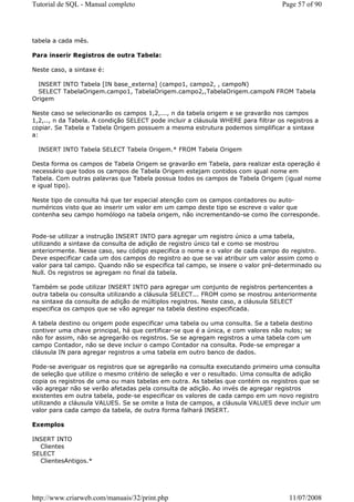 Tutorial de SQL - Manual completo                                                  Page 57 of 90




tabela a cada mês.

Para inserir Registros de outra Tabela:

Neste caso, a sintaxe é:

  INSERT INTO Tabela [IN base_externa] (campo1, campo2, , campoN)
  SELECT TabelaOrigem.campo1, TabelaOrigem.campo2,,TabelaOrigem.campoN FROM Tabela
Origem

Neste caso se selecionarão os campos 1,2,..., n da tabela origem e se gravarão nos campos
1,2,.., n da Tabela. A condição SELECT pode incluir a cláusula WHERE para filtrar os registros a
copiar. Se Tabela e Tabela Origem possuem a mesma estrutura podemos simplificar a sintaxe
a:

  INSERT INTO Tabela SELECT Tabela Origem.* FROM Tabela Origem

Desta forma os campos de Tabela Origem se gravarão em Tabela, para realizar esta operação é
necessário que todos os campos de Tabela Origem estejam contidos com igual nome em
Tabela. Com outras palavras que Tabela possua todos os campos de Tabela Origem (igual nome
e igual tipo).

Neste tipo de consulta há que ter especial atenção com os campos contadores ou auto-
numéricos visto que ao inserir um valor em um campo deste tipo se escreve o valor que
contenha seu campo homólogo na tabela origem, não incrementando-se como lhe corresponde.


Pode-se utilizar a instrução INSERT INTO para agregar um registro único a uma tabela,
utilizando a sintaxe da consulta de adição de registro único tal e como se mostrou
anteriormente. Nesse caso, seu código especifica o nome e o valor de cada campo do registro.
Deve especificar cada um dos campos do registro ao que se vai atribuir um valor assim como o
valor para tal campo. Quando não se especifica tal campo, se insere o valor pré-determinado ou
Null. Os registros se agregam no final da tabela.

Também se pode utilizar INSERT INTO para agregar um conjunto de registros pertencentes a
outra tabela ou consulta utilizando a cláusula SELECT... FROM como se mostrou anteriormente
na sintaxe da consulta de adição de múltiplos registros. Neste caso, a cláusula SELECT
especifica os campos que se vão agregar na tabela destino especificada.

A tabela destino ou origem pode especificar uma tabela ou uma consulta. Se a tabela destino
contiver uma chave principal, há que certificar-se que é a única, e com valores não nulos; se
não for assim, não se agregarão os registros. Se se agregam registros a uma tabela com um
campo Contador, não se deve incluir o campo Contador na consulta. Pode-se empregar a
cláusula IN para agregar registros a uma tabela em outro banco de dados.

Pode-se averiguar os registros que se agregarão na consulta executando primeiro uma consulta
de seleção que utilize o mesmo critério de seleção e ver o resultado. Uma consulta de adição
copia os registros de uma ou mais tabelas em outra. As tabelas que contém os registros que se
vão agregar não se verão afetadas pela consulta de adição. Ao invés de agregar registros
existentes em outra tabela, pode-se especificar os valores de cada campo em um novo registro
utilizando a cláusula VALUES. Se se omite a lista de campos, a cláusula VALUES deve incluir um
valor para cada campo da tabela, de outra forma falhará INSERT.

Exemplos

INSERT INTO
  Clientes
SELECT
  ClientesAntigos.*




http://www.criarweb.com/manuais/32/print.php                                          11/07/2008
 