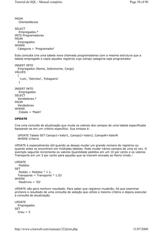 Tutorial de SQL - Manual completo                                                 Page 58 of 90




FROM
  ClientesNovos

SELECT
   Empregados.*
INTO Programadores
FROM
  Empregados
WHERE
  Categoria = 'Programador'

Esta consulta cria uma tabela nova chamada programadores com a mesma estrutura que a
tabela empregado e copia aqueles registros cujo campo categoria seja programador

INSERT INTO
  Empregados (Nome, Sobrenome, Cargo)
VALUES
  (
    'Luis', 'Sánchez', 'Estagiario'
   )

INSERT INTO
   Empregados
SELECT
  Vendedores.*
FROM
  Vendedores
WHERE
   Cidade = 'Madri'

UPDATE

Cria uma consulta de atualização que muda os valores dos campos de uma tabela especificada
baseando-se em um critério específico. Sua sintaxe é:

  UPDATE Tabela SET Campo1=Valor1, Campo2=Valor2, CampoN=ValorN
  WHERE Criterio

UPDATE é especialmente útil quando se deseja mudar um grande número de registros ou
quando estes se encontram em múltiplas tabelas. Pode mudar vários campos de uma só vez. O
exemplo seguinte incrementa os valores Quantidade pedidos em um 10 por cento e os valores
Transporte em um 3 por cento para aqueles que se tiverem enviado ao Reino Unido.:

UPDATE
   Pedidos
SET
   Pedido = Pedidos * 1.1,
  Transporte = Transporte * 1.03
WHERE
   PaisEnvio = 'ES'

UPDATE não gera nenhum resultado. Para saber que registros mudarão, há que examinar
primeiro o resultado de uma consulta de seleção que utilize o mesmo critério e depois executar
a consulta de atualização.

UPDATE
  Empregados
SET
  Grau = 5




http://www.criarweb.com/manuais/32/print.php                                        11/07/2008
 