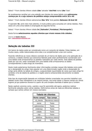 Tutorial de SQL - Manual completo                                                    Page 6 of 90




Select * From clientes Where cidade Like 'salvador' And Not nome Like 'Jose'

Se quiséssemos recolher em uma seleção aos clientes de nossa tabela cujo sobrenome
começa por A e cujo número de pedidos esteja compreendido entre 20 e 40:

Select * From clientes Where sobrenomes like 'A%' And pedidos Between 20 And 40

O operador In, será visto mais adiante, é muito prático para consultas em várias tabelas. Para
casos em uma única tabela é empregada da seguinte forma:

Select * From clientes Where cidade In ('Salvador','Fortaleza','Florianopolis')

Desta forma selecionamos aqueles clientes que vivem nessas três cidades.

Informe de Rubén Alvarez
Mail: ruben@desarrolloweb.com




Seleção de tabelas III
Um banco de dados pode ser considerado como um conjunto de tabelas. Estas tabelas, em
muitos casos, estão relacionadas entre elas e se complementam unas com outras.

Fazendo referência ao nosso clássico exemplo de um banco de dados para uma aplicação de e-
comercio, a tabela clientes que estivemos falando pode estar perfeitamente coordenada com
uma tabela onde armazenamos os pedidos realizados por cada cliente. Esta tabela de pedidos
pode por sua vez, estar conectada com uma tabela onde armazenamos os dados
correspondentes a cada artigo do inventário.

Deste modo poderíamos facilmente obter informações contidas nessas três tabelas como pode
ser a designação do artigo mais popular em uma determinada região onde a designação do
artigo seria obtida na tabela de artigos, a popularidade (quantidade de vezes que esse artigo foi
vendido) viria da tabela de pedidos e a região estaria compreendida obviamente na tabela
clientes.

Este tipo de organização baseada em múltiplas tabelas conectadas nos permite trabalhar com
tabelas muito mais manejáveis e ao mesmo tempo, nos evita copiar o mesmo campo em vários
lugares já que podemos acessa-lo a partir de uma simples chamada à tabela que o contém.

Neste capítulo veremos como, usando o que foi aprendido até agora, podemos realizar
facilmente seleções sobre várias tabelas. Definiremos antes de nada as diferentes tabelas e
campos que vamos utilizar em nossos exemplos:


                                     Tabela de clientes
                                Nome campo        Tipo campo
                                    id_cliente   Numérico inteiro
                                      nome            Texto
                                 sobrenomes           Texto
                                    endereço          Texto
                                     cidade           Texto
                                       cep            Texto
                                    telefone     Numérico inteiro
                                      email           Texto




http://www.criarweb.com/manuais/32/print.php                                          11/07/2008
 