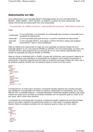 Tutorial de SQL - Manual completo                                                                  Page 61 of 90




Subconsultas em SQL
Uma subconsulta é uma instrução SELECT adicionada dentro de uma instrução SELECT,
SELECT...INTO, INSERT...INTO, DELETE, ou UPDATE ou dentro de outra subconsulta. Pode
utilizar três formas de sintaxe para criar uma subconsulta:

 comparação [ANY | ALL | SOME] (instrução sql)   expressão [NOT] IN (instrução sql)   [NOT] EXISTS (instrução sql)


Onde:

                É uma expressão e um operador de comparação que compara a expressão com o
comparação
                resultado da subconsulta.
expressão       É uma expressão pela qual se busca o conjunto resultante da subconsulta.
instrução       É uma instrução SELECT, que segue o mesmo formato e regras que qualquer
SQL             outra SELECT. Deve ir entre parênteses.

Pode-se utilizar uma subconsulta no lugar de uma expressão na lista de campos de uma
instrução SELECT ou em uma cláusula WHERE ou HAVING. Em uma subconsulta, se utiliza uma
instrução SELECT para proporcionar um conjunto de um ou mais valores especificados para
avaliar na expressão da cláusula WHERE ou HAVING.

Pode-se utilizar o predicado ANY ou SOME, os quais são sinônimos, para recuperar registros da
consulta principal, que satisfaçam a comparação com qualquer outro registro recuperado na
subconsulta. O exemplo seguinte devolve todos os produtos cujo preço unitário for maior que o
de qualquer produto vendido com um desconto igual ou maior ao 25 por cento:

SELECT *
FROM
  Produtos
WHERE
  PrecoUnidade
  ANY
  (
  SELECT
  PrecoUnidade
  FROM
  DetalhePedido
  WHERE
  Desconto = 0 .25
)

O predicado ALL se utiliza para recuperar unicamente aqueles registros da consulta principal
que satisfazem a comparação com todos os registros recuperados na subconsulta. Se se muda
ANY por ALL no exemplo anterior, a consulta devolverá unicamente aqueles produtos cujo preço
unitário for maior que o de todos os produtos vendidos com um desconto igual ou maior ao 25
por cento. Isto é muito mais restritivo.

O predicado IN se emprega para recuperar unicamente aqueles registros da consulta principal
para os que alguns registros da subconsulta contém um valor igual. O exemplo seguinte
devolve todos os produtos vendidos com um desconto igual ou maior ao 25 por cento:

SELECT *
FROM
   Produtos
WHERE
  IDProduto
   IN
  (
   SELECT
  IDProduto
  FROM




http://www.criarweb.com/manuais/32/print.php                                                         11/07/2008
 