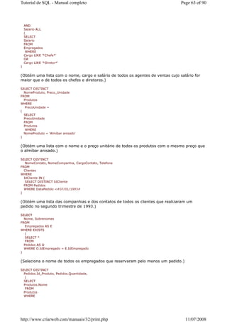 Tutorial de SQL - Manual completo                                                Page 63 of 90



    AND
    Salario ALL
    (
    SELECT
    Salario
    FROM
    Empregados
     WHERE
    Cargo LIKE '*Chefe*'
    OR
    Cargo LIKE '*Diretor*'
)


(Obtém uma lista com o nome, cargo e salário de todos os agentes de ventas cujo salário for
maior que o de todos os chefes e diretores.)

SELECT DISTINCT
  NomeProduto, Preco_Unidade
FROM
  Produtos
WHERE
   PrecoUnidade =
(
  SELECT
  PrecoUnidade
  FROM
  Produtos
   WHERE
  NomeProduto = 'Almíbar anisado'
)


(Obtém uma lista com o nome e o preço unitário de todos os produtos com o mesmo preço que
o almíbar anisado.)

SELECT DISTINCT
   NomeContato, NomeCompanhia, CargoContato, Telefone
FROM
  Clientes
WHERE
  IdCliente IN (
   SELECT DISTINCT IdCliente
  FROM Pedidos
  WHERE DataPedido <#07/01/1993#
)


(Obtém uma lista das companhias e dos contatos de todos os clientes que realizaram um
pedido no segundo trimestre de 1993.)

SELECT
  Nome, Sobrenomes
FROM
   Empregados AS E
WHERE EXISTS
   (
   SELECT *
   FROM
  Pedidos AS O
  WHERE O.IdEmpregado = E.IdEmpregado
)


(Seleciona o nome de todos os empregados que reservaram pelo menos um pedido.)

SELECT DISTINCT
  Pedidos.Id_Produto, Pedidos.Quantidade,
   (
  SELECT
  Produtos.Nome
   FROM
  Produtos
  WHERE




http://www.criarweb.com/manuais/32/print.php                                       11/07/2008
 
