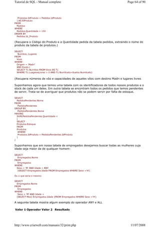 Tutorial de SQL - Manual completo                                              Page 64 of 90



   Produtos.IdProduto = Pedidos.IdProduto
  ) AS ElProduto
FROM
  Pedidos
WHERE
  Pedidos.Quantidade = 150
ORDER BY
  Pedidos.Id_Produto

(Recupera o Código do Produto e a Quantidade pedida da tabela pedidos, extraindo o nome do
produto da tabela de produtos.)

SELECT
   NumVoo, Lugares
FROM
  Voos
WHERE
  Origem = 'Madri'
  AND Exists (
  SELECT T1.NumVoo FROM Voos AS T1
  WHERE T1.LuagaresLivres > 0 AND T1.NumVuelo=Vuelos.NumVuelo)


(Recupera números de vôo e capacidades de aqueles vôos com destino Madri e lugares livres

Suponhamos agora que temos uma tabela com os identificadores de todos nossos produtos e o
stock de cada um deles. Em outra tabela se encontram todos os pedidos que temos pendentes
de servir. Trata-se de averiguar que produtos não se podem servir por falta de estoque.

SELECT
  PedidosPendentes.Nome
FROM
   PedidosPendentes
GROUP BY
   PedidosPendentes.Nome
HAVING
  SUM(PedidosPendentes.Quantidade <
  (
  SELECT
  Produtos.Estoque
  FROM
  Produtos
   WHERE
   Produtos.IdProduto = PedidosPendentes.IdProduto
  )
)

Suponhamos que em nossa tabela de empregados desejamos buscar todas as mulheres cuja
idade seja maior da de qualquer homem:

SELECT
   Empregados.Nome
FROM
   Empregados
WHERE
  Sexo = 'M' AND Idade > ANY
   (SELECT Empregados.Idade FROM Empregados WHERE Sexo ='H')

Ou o que seria o mesmo:

SELECT
  Empregados.Nome
FROM
   Empregados
WHERE
   Sexo = 'M' AND Idade >
  (SELECT Max( Empregados.Idade )FROM Empregados WHERE Sexo ='H')

A seguinte tabela mostra algum exemplo do operador ANY e ALL

Valor 1 Operador Valor 2 Resultado




http://www.criarweb.com/manuais/32/print.php                                     11/07/2008
 