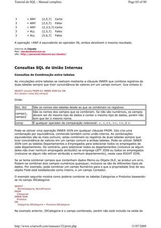 Tutorial de SQL - Manual completo                                                 Page 65 of 90




3          > ANY       (2,5,7)     Certo
3          = ANY       (2,5,7)     Falso
3          = ANY       (2,3,5,7) Certo
3          > ALL       (2,5,7)     Falso
3          < ALL       (5,6,7)     Falso

A operação =ANY é equivalente ao operador IN, ambos devolvem o mesmo resultado.

Informe de Claudio
Mail: claudio@lobocom.es
URL: http://personal.lobocom.es/claudio/




Consultas SQL de União Internas
Consultas de Combinação entre tabelas

As vinculações entre tabelas se realizam mediante a cláusula INNER que combina registros de
duas tabelas sempre que tiver concordância de valores em um campo comum. Sua sintaxe é:

SELECT campos FROM tb1 INNER JOIN tb2 ON
tb1.campo1 comp tb2.campo2


Onde:

tb1, tb2        São os nomes das tabelas desde as que se combinam os registros.
                São os nomes dos campos que se combinam. Se não são numéricos, os campos
campo1,
                devem ser do mesmo tipo de dados e conter o mesmo tipo de dados, porém não
campo2
                tem que ter o mesmo nome.
comp            É qualquer operador de comparação relacional: =, <,<>, <=, =>, ó >.

Pode-se utilizar uma operação INNER JOIN em qualquer cláusula FROM. Isto cria uma
combinação por equivalência, conhecida também como união interna. As combinações
equivalentes são as mais comuns; estas combinam os registros de duas tabelas sempre que
tiver concordância de valores em um campo comum a ambas tabelas. Pode-se utilizar INNER
JOIN com as tabelas Departamentos e Empregados para selecionar todos os empregados de
cada departamento. Do contrário, para selecionar todos os departamentos (inclusive se algum
deles não tiver nenhum empregado atribuído) se emprega LEFT JOIN ou todos os empregados
(inclusive se algum não estiver atribuído a nenhum departamento), neste caso RIGHT JOIN.

Se se tenta combinar campos que contenham dados Memo ou Objeto OLE, se produz um erro.
Podem-se combinar dois campos numéricos quaisquer, inclusive se são de diferentes tipos de
dados. Por exemplo, pode combinar um campo Numérico para o que a propriedade Size de seu
objeto Field está estabelecida como Inteiro, e um campo Contador.

O exemplo seguinte mostra como poderia combinar as tabelas Categorias e Produtos baseando-
se no campo IDCategoria:

SELECT
   NomeCategoria, NomeProduto
FROM
  Categorias
INNER JOIN
  Produtos
ON
   Categorias.IDCategoria = Produtos.IDCategoria


No exemplo anterior, IDCategoria é o campo combinado, porém não está incluído na saída da




http://www.criarweb.com/manuais/32/print.php                                          11/07/2008
 