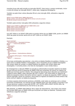 Tutorial de SQL - Manual completo                                                  Page 66 of 90




consulta já que não está incluído na instrução SELECT. Para incluir o campo combinado, incluir
o nome do campo na instrução SELECT, neste caso, Categorias.IDCategoria.

Também se pode linkar várias cláusulas ON em uma instrução JOIN, utilizando a seguinte
sintaxe:

SELECT campos FROM tabela1 INNER JOIN tabela2
ON (tb1.campo1 comp tb2.campo1 AND ON tb1.campo2 comp tb2.campo2)
OR ON (tb1.campo3 comp tb2.campo3)


Também pode aninhar instruções JOIN utilizando a seguinte sintaxe:

SELECT campos FROM tb1 INNER JOIN (tb2 INNER JOIN [( ]tb3
[INNER JOIN [( ]tablax [INNER JOIN ...)]
ON tb3.campo3 comp tbx.campox)]
ON tb2.campo2 comp tb3.campo3)
ON tb1.campo1 comp tb2.campo2


Um LEFT JOIN ou um RIGHT JOIN pode se aninhar dentro de um INNER JOIN, porém um INNER
JOIN não pode se aninhar dentro de um LEFT JOIN ou um RIGHT JOIN.

Exemplo:

SELECT DISTINCT
  Sum(PrecoUnitario * Quantidade) AS Sales,
(Nome + ' ' + Sobrenome) AS Name
FROM
   Empregados
INNER JOIN(
   Pedidos
INNER JOIN
  DetalhesPedidos
  ON
  Pedidos.IdPedido = DetalhesPedidos.IdPedido)
   ON
   Empregados.IdEmpregado = Pedidos.IdEmpregado
GROUP BY
  Nome + ' ' + Sobrenome


(Cria duas combinações equivalentes: uma entre as tabelas Detalhes de pedidos e Pedidos, e a
outra entre as tabelas Pedidos e Empregados. Isto é necessário já que a tabela Empregados
não contem dados de vendas e a tabela Detalhes de pedidos não contem dados dos
empregados. A consulta produz uma lista de empregados e suas vendas totais.)

Se empregarmos a cláusula INNER na consulta se selecionarão só aqueles registros da tabela
da que tivermos escrito à esquerda de INNER JOIN que contenham ao menos um registro da
tabela que tivermos escrito à direita. Para solucionar isto temos duas cláusulas que substituem
a palavra-chave INNER, estas cláusulas são LEFT e RIGHT. LEFT toma todos os registros da
tabela da esquerda embora não tenha nenhum registro na tabela da esquerda. RIGHT realiza a
mesma operação, porém ao contrário, toma todos os registros da tabela da direita embora não
tenha nenhum registro na tabela da esquerda.

A sintaxe exposta anteriormente pertence a ACCESS, onde todas as sentenças com a sintaxe
funcionam corretamente. Os manuais de SQL-SERVER dizem que esta sintaxe é incorreta e que
há que adicionar a palavra reservada OUTER: LEFT OUTER JOIN e RIGHT OUTER JOIN. Na
prática funciona corretamente de uma forma ou de outra.

Não obstante, os INNER JOIN ORACLE não é capaz de interpretá-los, mas existe uma sintaxe
em formato ANSI para os INNER JOIN que funcionam em todos os sistemas. Tomando como
referência a seguinte sentença:

SELECT
  Faturas.*,
  Alvaras.*
FROM




http://www.criarweb.com/manuais/32/print.php                                         11/07/2008
 