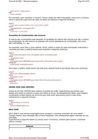 Tutorial de SQL - Manual completo                                                  Page 68 of 90



  alias1.coluna = alias2.coluna
AND
  outras condicoes

Por exemplo, para visualizar o número, nome e posto de cada empregado, junto com o número,
nome e posto do supervisor de cada um deles se utilizaria a seguinte sentença:

SELECT
  t.num_emp, t.nome, t.posto, t.num_sup,s.nome, s.posto
FROM
   empregados AS t, empregados AS s
WHERE
  t.num_sup = s.num_emp


Consultas de Combinações não Comuns

A maioria das combinações está baseada na igualdade de valores das colunas que são o critério
da combinação. As não comuns se baseiam em outros operadores de combinação, tais como
NOT, BETWEEN, <>, etc.

Por exemplo, para listar o grau salarial, nome, salário e posto de cada empregado ordenando o
resultado por grau e salário haveria que executar a seguinte sentença:

SELECT
  graus.grau,empregados.nome, empregados.salario, empregados.posto
FROM
   empregados, graus
WHERE
  empregados.salario BETWEEN grados.salarioinferior And grados.salariosuperior
ORDER BY
  grados.grado, empregados.salario


Para listar o salário médio dentro de cada grau salarial haveria que lançar esta outra sentença:

SELECT
  graus.grau, AVG(empregados.salario)
FROM
  empregados, graus
WHERE
  empregados.salario BETWEEN graus.salarioinferior And graus.salariosuperior
GROUP BY
  graus.grau


CROSS JOIN (SQL-SERVER)

Utiliza-se em SQL-SERVER para realizar consultas de união. Suponhamos que temos uma
tabela com todos os autores e outra com todos os livros. Se desejássemos obter uma listagem
combinando ambas tabelas de tal forma que cada autor aparecesse junto a cada título,
utilizaríamos a seguinte sintaxe:

SELECT
  Autores.Nome, Livros.Titulo
FROM
  Autores CROSS JOIN Livros


SELF JOIN

SELF JOIN é uma técnica empregada para conseguir o produto cartesiano de uma tabela
consigo mesma. Sua utilização não é muito freqüente, mas colocaremos algum exemplo de sua
utilização.
Suponhamos a seguinte tabela (O campo autor é numérico, embora para ilustrar o exemplo
utilize o nome):

                         Autores




http://www.criarweb.com/manuais/32/print.php                                          11/07/2008
 