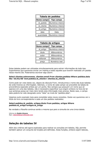 Tutorial de SQL - Manual completo                                                Page 7 of 90




                                     Tabela de pedidos
                                Nome campo        Tipo campo
                                    id_pedido    Numérico inteiro
                                    id_cliente   Numérico inteiro
                                    id_artigo    Numérico inteiro
                                      data            Data
                                 quantidade      Numérico inteiro



                                      Tabela de artigos
                                Nome campo        Tipo campo
                                    id_artigo    Numérico inteiro
                                      titulo      Alfanumérico
                                      autor       Alfanumérico
                                    editorial     Alfanumérico
                                      preço       Numérico real



Estas tabelas podem ser utilizadas simultaneamente para extrair informações de todo tipo.
Suponhamos que queremos enviar um mailing a todos aqueles que tiverem realizado um pedido
nesse mesmo dia. Poderíamos escrever algo assim:

Select clientes.sobrenomes, clientes.email From clientes,pedidos Where pedidos.data
like '25/02/00' And pedidos.id_cliente= clientes.id_cliente

Como pode ser visto desta vez, depois da cláusula From, introduzimos o nome das duas tabelas
de onde tiramos as informações. Ademais, o nome de cada campo vai precedido da tabela de
proveniência separado ambos por um ponto. Nos campos que possuem um nome que só
aparece em uma das tabelas, não é necessário especificar sua origem embora na hora de ler
sua sentença possa ser mais claro tendo esta informação mais precisa. Neste caso, o campo
data poderia ter sido designado como "data" ao invés de "pedidos.data".

Vejamos outro exemplo mais para consolidar estes novos conceitos. Desta vez queremos ver o
título do livro correspondente a cada um dos pedidos realizados:

Select pedidos.id_pedido, artigos.titulo From pedidos, artigos Where
pedidos.id_artigo=artigos.id_artigo

Na verdade a filosofia continua sendo a mesma que para a consulta de uma única tabela.

Informe de Rubén Alvarez
Mail: ruben@desarrolloweb.com




Seleção de tabelas IV
Além dos critérios até agora explicados para realizar as consultas em tabelas, SQL permite
também aplicar um conjunto de funções pré-definidas. Estas funções, embora sejam básicas,




http://www.criarweb.com/manuais/32/print.php                                      11/07/2008
 
