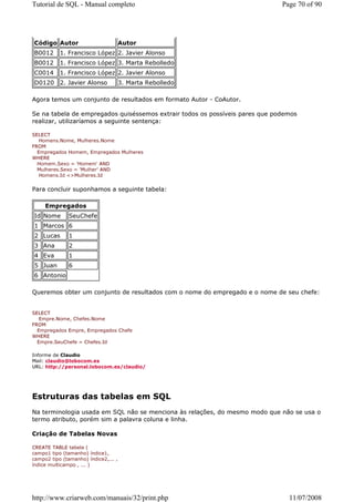 Tutorial de SQL - Manual completo                                             Page 70 of 90




Código Autor                          Autor
B0012      1. Francisco López 2. Javier Alonso
B0012      1. Francisco López 3. Marta Rebolledo
C0014      1. Francisco López 2. Javier Alonso
D0120 2. Javier Alonso                3. Marta Rebolledo

Agora temos um conjunto de resultados em formato Autor - CoAutor.

Se na tabela de empregados quiséssemos extrair todos os possíveis pares que podemos
realizar, utilizaríamos a seguinte sentença:

SELECT
   Homens.Nome, Mulheres.Nome
FROM
  Empregados Homem, Empregados Mulheres
WHERE
  Homem.Sexo = 'Homem' AND
  Mulheres.Sexo = 'Mulher' AND
   Homens.Id <>Mulheres.Id


Para concluir suponhamos a seguinte tabela:

     Empregados
Id Nome       SeuChefe
1 Marcos 6
2 Lucas       1
3 Ana         2
4 Eva         1
5 Juan        6
6 Antonio

Queremos obter um conjunto de resultados com o nome do empregado e o nome de seu chefe:


SELECT
   Empre.Nome, Chefes.Nome
FROM
  Empregados Empre, Empregados Chefe
WHERE
  Empre.SeuChefe = Chefes.Id

Informe de Claudio
Mail: claudio@lobocom.es
URL: http://personal.lobocom.es/claudio/




Estruturas das tabelas em SQL
Na terminologia usada em SQL não se menciona às relações, do mesmo modo que não se usa o
termo atributo, porém sim a palavra coluna e linha.

Criação de Tabelas Novas

CREATE TABLE tabela (
campo1 tipo (tamanho) índice1,
campo2 tipo (tamanho) índice2,... ,
índice multicampo , ... )




http://www.criarweb.com/manuais/32/print.php                                    11/07/2008
 