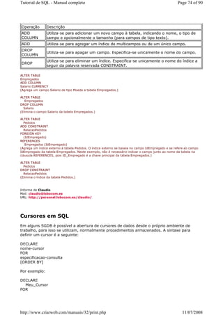 Tutorial de SQL - Manual completo                                                                  Page 74 of 90




Operação         Descrição
ADD              Utiliza-se para adicionar um novo campo à tabela, indicando o nome, o tipo de
COLUMN           campo e opcionalmente o tamanho (para campos de tipo texto).
ADD              Utiliza-se para agregar um índice de multicampos ou de um único campo.
DROP
                 Utiliza-se para apagar um campo. Especifica-se unicamente o nome do campo.
COLUMN
                 Utiliza-se para eliminar um índice. Especifica-se unicamente o nome do índice a
DROP
                 seguir da palavra reservada CONSTRAINT.

ALTER TABLE
Empregados
ADD COLUMN
Salario CURRENCY
(Agrega um campo Salario de tipo Moeda a tabela Empregados.)

ALTER TABLE
   Empregados
DROP COLUMN
  Salario
(Elimina o campo Salario da tabela Empregados.)

ALTER TABLE
  Pedidos
ADD CONSTRAINT
  RelacaoPedidos
FOREIGN KEY
  (IdEmpregado)
REFERENCES
   Empregados (IdEmpregado)
(Agrega um índice externo à tabela Pedidos. O índice externo se baseia no campo IdEmpregado e se refere ao campo
IdEmpregado da tabela Empregados. Neste exemplo, não é necessário indicar o campo junto ao nome da tabela na
cláusula REFERENCES, pois ID_Empregado é a chave principal da tabela Empregados.)

ALTER TABLE
  Pedidos
DROP CONSTRAINT
  RelacaoPedidos
(Elimina o índice da tabela Pedidos.)



Informe de Claudio
Mail: claudio@lobocom.es
URL: http://personal.lobocom.es/claudio/




Cursores em SQL
Em alguns SGDB é possível a abertura de cursores de dados desde o próprio ambiente de
trabalho, para isso se utilizam, normalmente procedimentos armazenados. A sintaxe para
definir um cursor é a seguinte:

DECLARE
nome-cursor
FOR
especificacao-consulta
[ORDER BY]

Por exemplo:

DECLARE
  Meu_Cursor
FOR




http://www.criarweb.com/manuais/32/print.php                                                         11/07/2008
 