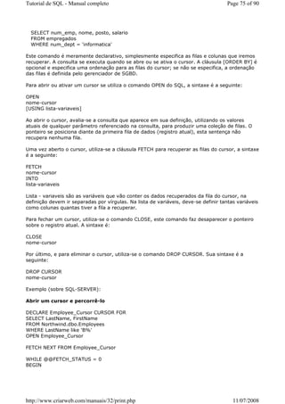 Tutorial de SQL - Manual completo                                                    Page 75 of 90




  SELECT num_emp, nome, posto, salario
  FROM empregados
  WHERE num_dept = 'informatica'

Este comando é meramente declarativo, simplesmente especifica as filas e colunas que iremos
recuperar. A consulta se executa quando se abre ou se ativa o cursor. A cláusula [ORDER BY] é
opcional e especifica uma ordenação para as filas do cursor; se não se especifica, a ordenação
das filas é definida pelo gerenciador de SGBD.

Para abrir ou ativar um cursor se utiliza o comando OPEN do SQL, a sintaxe é a seguinte:

OPEN
nome-cursor
[USING lista-variaveis]

Ao abrir o cursor, avalia-se a consulta que aparece em sua definição, utilizando os valores
atuais de qualquer parâmetro referenciado na consulta, para produzir uma coleção de filas. O
ponteiro se posiciona diante da primeira fila de dados (registro atual), esta sentença não
recupera nenhuma fila.

Uma vez aberto o cursor, utiliza-se a cláusula FETCH para recuperar as filas do cursor, a sintaxe
é a seguinte:

FETCH
nome-cursor
INTO
lista-variaveis

Lista - variaveis são as variáveis que vão conter os dados recuperados da fila do cursor, na
definição devem ir separadas por vírgulas. Na lista de variáveis, deve-se definir tantas variáveis
como colunas quantas tiver a fila a recuperar.

Para fechar um cursor, utiliza-se o comando CLOSE, este comando faz desaparecer o ponteiro
sobre o registro atual. A sintaxe é:

CLOSE
nome-cursor

Por último, e para eliminar o cursor, utiliza-se o comando DROP CURSOR. Sua sintaxe é a
seguinte:

DROP CURSOR
nome-cursor

Exemplo (sobre SQL-SERVER):

Abrir um cursor e percorrê-lo

DECLARE Employee_Cursor CURSOR FOR
SELECT LastName, FirstName
FROM Northwind.dbo.Employees
WHERE LastName like 'B%'
OPEN Employee_Cursor

FETCH NEXT FROM Employee_Cursor

WHILE @@FETCH_STATUS = 0
BEGIN




http://www.criarweb.com/manuais/32/print.php                                           11/07/2008
 