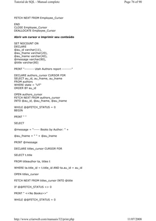 Tutorial de SQL - Manual completo                     Page 76 of 90




FETCH NEXT FROM Employee_Cursor

END
CLOSE Employee_Cursor
DEALLOCATE Employee_Cursor

Abrir um cursor e imprimir seu conteúdo

SET NOCOUNT ON
DECLARE
@au_id varchar(11),
@au_fname varchar(20),
@au_lname varchar(40),
@message varchar(80),
@title varchar(80)

PRINT "-------- Utah Authors report --------"

DECLARE authors_cursor CURSOR FOR
SELECT au_id, au_fname, au_lname
FROM authors
WHERE state = "UT"
ORDER BY au_id

OPEN authors_cursor
FETCH NEXT FROM authors_cursor
INTO @au_id, @au_fname, @au_lname

WHILE @@FETCH_STATUS = 0
BEGIN

PRINT " "

SELECT

@message = "----- Books by Author: " +

@au_fname + " " + @au_lname

PRINT @message

DECLARE titles_cursor CURSOR FOR

SELECT t.title

FROM titleauthor ta, titles t

WHERE ta.title_id = t.title_id AND ta.au_id = au_id

OPEN titles_cursor

FETCH NEXT FROM titles_cursor INTO @title

IF @@FETCH_STATUS <> 0

PRINT " <<No Books>>"

WHILE @@FETCH_STATUS = 0




http://www.criarweb.com/manuais/32/print.php            11/07/2008
 