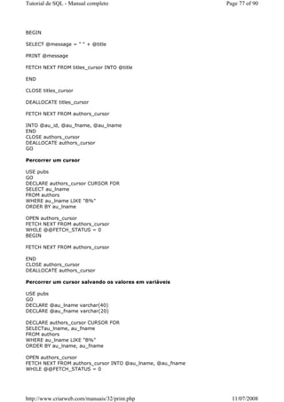 Tutorial de SQL - Manual completo                          Page 77 of 90




BEGIN

SELECT @message = " " + @title

PRINT @message

FETCH NEXT FROM titles_cursor INTO @title

END

CLOSE titles_cursor

DEALLOCATE titles_cursor

FETCH NEXT FROM authors_cursor

INTO @au_id, @au_fname, @au_lname
END
CLOSE authors_cursor
DEALLOCATE authors_cursor
GO

Percorrer um cursor

USE pubs
GO
DECLARE authors_cursor CURSOR FOR
SELECT au_lname
FROM authors
WHERE au_lname LIKE "B%"
ORDER BY au_lname

OPEN authors_cursor
FETCH NEXT FROM authors_cursor
WHILE @@FETCH_STATUS = 0
BEGIN

FETCH NEXT FROM authors_cursor

END
CLOSE authors_cursor
DEALLOCATE authors_cursor

Percorrer um cursor salvando os valores em variáveis

USE pubs
GO
DECLARE @au_lname varchar(40)
DECLARE @au_fname varchar(20)

DECLARE authors_cursor CURSOR FOR
SELECTau_lname, au_fname
FROM authors
WHERE au_lname LIKE "B%"
ORDER BY au_lname, au_fname

OPEN authors_cursor
FETCH NEXT FROM authors_cursor INTO @au_lname, @au_fname
WHILE @@FETCH_STATUS = 0




http://www.criarweb.com/manuais/32/print.php                 11/07/2008
 