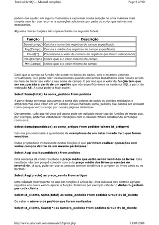 Tutorial de SQL - Manual completo                                                 Page 8 of 90




podem nos ajudar em alguns momentos a expressar nossa seleção de uma maneira mais
simples sem ter que recorrer a operações adicionais por parte do script que estivermos
executando.

Algumas destas funções são representadas na seguinte tabela:


        Função                                 Descrição
      Soma(campo) Calcula a soma dos registros do campo especificado
       Avg(Campo) Calcula a média dos registros do campo especificado
         Count(*)    Proporciona o valor do número de registros que foram selecionados
       Max(Campo) Indica qual é o valor máximo do campo
       Min(Campo)    Indica qual é o valor mínimo do campo



Dado que o campo da função não existe no banco de dados, pois o estamos gerando
virtualmente, isto pode criar inconvenientes quando estivermos trabalhando com nossos scripts
na hora de tratar seu valor e seu nome de campo. É por isso que o valor da função tem que
ser recuperada a partir de um apelido que nós especificaremos na sentença SQL a partir da
instrução AS. A coisa poderia ficar assim:

Select Soma(total) As soma_pedidos From pedidos

A partir desta sentença calculamos a soma dos valores de todos os pedidos realizados e
armazenamos esse valor em um campo virtual chamado soma_pedidos que poderá ser utilizado
como qualquer outro campo por nossas páginas dinâmicas.

Obviamente, tudo que foi visto até agora pode ser aplicado neste tipo de funções de modo que,
por exemplo, podemos estabelecer condições com a cláusula Where construindo sentenças
como esta:

Select Soma(quantidade) as soma_artigos From pedidos Where id_artigo=6

Isto nos proporcionaria a quantidade de exemplares de um determinado livro que foram
vendidos.

Outra propriedade interessante destas funções é que permitem realizar operações com
vários campos dentro de um mesmo parênteses:

Select Avg(total/quantidade) From pedidos

Esta sentença dá como resultado o preço médio que estão sendo vendidos os livros. Este
resultado não tem porquê coincidir com o do preço médio dos livros presentes no
inventário, já que, pode ser que as pessoas tenham tendência a comprar os livros caros ou os
baratos:

Select Avg(precio) as preco_venda From artigos

Uma cláusula interessante no uso das funções é Group By. Esta cláusula nos permite agrupar
registros aos quais vamos aplicar a função. Podemos por exemplo calcular o dinheiro gastado
por cada cliente:

Select id_cliente, Soma(total) as soma_pedidos From pedidos Group By id_cliente

Ou saber o número de pedidos que foram realizados:

Select id_cliente, Count(*) as numero_pedidos From pedidos Group By id_cliente




http://www.criarweb.com/manuais/32/print.php                                       11/07/2008
 