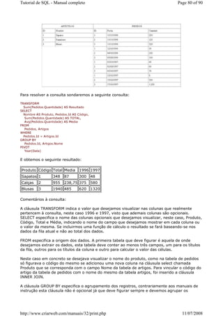 Tutorial de SQL - Manual completo                                               Page 80 of 90




Para resolver a consulta sondaremos a seguinte consulta:

TRANSFORM
  Sum(Pedidos.Quantidade) AS Resultado
SELECT
  Nombre AS Produto, Pedidos.Id AS Código,
   Sum(Pedidos.Quantidade) AS TOTAL,
   Avg(Pedidos.Quantidade) AS Media
FROM
   Pedidos, Artigos
WHERE
  Pedidos.Id = Artigos.Id
GROUP BY
   Pedidos.Id, Artigos.Nome
PIVOT
   Year(Data)


E obtemos o seguinte resultado:

Produto Código Total Media          1996 1997
Sapatos 1           348    87       300      48
Calças     2        955    238,75 375        580
Blusas     3        1940 485        620      1320

Comentários à consulta:

A cláusula TRANSFORM indica o valor que desejamos visualizar nas colunas que realmente
pertencem à consulta, neste caso 1996 e 1997, visto que ademais colunas são opcionais.
SELECT especifica o nome das colunas opcionais que desejamos visualizar, neste caso, Produto,
Código, Total e Média, indicando o nome do campo que desejamos mostrar em cada coluna ou
o valor da mesma. Se incluirmos uma função de cálculo o resultado se fará baseando-se nos
dados da fila atual e não ao total dos dados.

FROM especifica a origem dos dados. A primeira tabela que deve figurar é aquela de onde
desejamos extrair os dados, esta tabela deve conter ao menos três campos, um para os títulos
da fila, outros para os títulos da coluna e outro para calcular o valor das células.

Neste caso em concreto se desejava visualizar o nome do produto, como na tabela de pedidos
só figurava o código do mesmo se adicionou uma nova coluna na cláusula select chamada
Produto que se corresponda com o campo Nome da tabela de artigos. Para vincular o código do
artigo da tabela de pedidos com o nome do mesmo da tabela artigos, foi inserido a cláusula
INNER JOIN.

A cláusula GROUP BY especifica o agrupamento dos registros, contrariamente aos manuais de
instrução esta cláusula não é opcional já que deve figurar sempre e devemos agrupar os




http://www.criarweb.com/manuais/32/print.php                                      11/07/2008
 