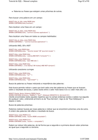 Tutorial de SQL - Manual completo                                                    Page 82 of 90




       Palavras ou frases que estejam umas próximas de outras.


Para buscar uma palavra em um campo:

SELECT title_id, title, notes FROM titles
WHERE CONTAINS(notes,'business')


Para localizar uma frase em um campo:

SELECT title_id, titles, notes FROM titles
WHERE CONTAINS(notes,' "common business applications" ')


Para localizar uma frase em todos os campos habilitados:

SELECT title_id, titles, notes FROM titles
WHERE CONTAINS(*, ' "common business applications" ')


Utilizando AND, OR e NOT

SELECT title, notes FROM titles
WHERE CONTAINS(notes, ' "favorite recipes" OR "gourmet recipes" ')

SELECT titles, notes FROM titles
WHERE CONTAINS(notes, ' cooking AND NOT ("computer*") ')

SELECT titles, notes FROM titles
WHERE CONTAINS(notes, ' beer AND ales ')

SELECT titles, notes FROM titles
WHERE CONTAINS(*, '("ice skating" OR hockey) AND NOT olympics')


Utilizando caracteres curingas

SELECT titles, notes FROM titles
WHERE CONTAINS(notes,' "ice*" ')

SELECT titles, notes FROM titles
WHERE CONTAINS(notes, ' "light bread*" ')


Busca de palavras ou frases indicando a importância das palavras:

Esta busca permite indicar o peso que terá cada uma das palavras ou frases que se buscam
sobre o resultado da busca, o peso oscila entre o valor mais baixo 0.0 e o valor mais alto 1.0.

SELECT Cliente, Nome, Endereco FROM Cliente
WHERE CONTAINS (Endereco, 'ISABOUT ( "Rua*", Velazquez WEIGHT(0.5), Serrano(0.9)')
(Serão encontrados todos aqueles registros que no campo endereço exista a cadeia rua seguida
de qualquer valor, ordenando primeiro os de "Rua Serrano", logo os de "Rua Velázquez" e
depois o resto.

Busca de palavras próximas:

Podemos realizar buscas por duas palavras e indicar que se encontrem próximas uma da outra.
A ordem das palavras não altera o resultado da busca.

SELECT titulo, notas FROM livros
WHERE CONTAINS (notas, "usuario NEAR computador")

SELECT titulo, notas FROM livros
WHERE CONTAINS (notas, "usuario ~ computador")


Podem-se indicar três palavras, de tal forma que a segunda e a primeira devem estar próximas
ao igual que a segunda e a terceira.




http://www.criarweb.com/manuais/32/print.php                                           11/07/2008
 