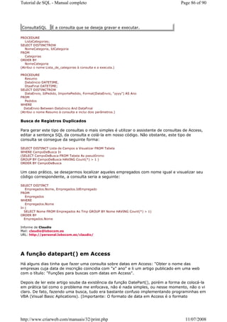 Tutorial de SQL - Manual completo                                                   Page 86 of 90




ConsultaSQL        É a consulta que se deseja gravar e executar.

PROCEDURE
   ListaCategorias;
SELECT DISTINCTROW
   NomeCategoria, IdCategoria
FROM
   Categorias
ORDER BY
   NomeCategoria
(Atribui o nome Lista_de_categorias à consulta e a executa.)

PROCEDURE
   Resumo
   DataInicio DATETIME,
   DtaaFinal DATETIME;
SELECT DISTINCTROW
   DataEnvio, IdPedido, ImportePedido, Format(DataEnvio, "yyyy") AS Ano
FROM
   Pedidos
WHERE
  DataEnvio Between DataInicio And DataFinal
(Atribui o nome Resumo à consulta e inclui dois parâmetros.)


Busca de Registros Duplicados

Para gerar este tipo de consultas o mais simples é utilizar o assistente de consultas de Access,
editar a sentença SQL da consulta e colá-la em nosso código. Não obstante, este tipo de
consulta se consegue da seguinte forma:

SELECT DISTINCT Lista de Campos a Visualizar FROM Tabela
WHERE CampoDeBusca In
(SELECT CampoDeBusca FROM Tabela As pseudônimo
GROUP BY CampoDeBusca HAVING Count(*) > 1 )
ORDER BY CampoDeBusca


Um caso prático, se desejarmos localizar aqueles empregados com nome igual e visualizar seu
código correspondente, a consulta seria a seguinte:

SELECT DISTINCT
   Empregados.Nome, Empregados.IdEmpregado
FROM
   Empregados
WHERE
   Empregados.Nome
In (
  SELECT Nome FROM Empregados As Tmp GROUP BY Nome HAVING Count(*) > 1)
ORDER BY
  Empregados.Nome

Informe de Claudio
Mail: claudio@lobocom.es
URL: http://personal.lobocom.es/claudio/




A função datepart() em Access
Há alguns dias tinha que fazer uma consulta sobre datas em Access: "Obter o nome das
empresas cuja data de inscrição coincidia com "x" ano" e li um artigo publicado em uma web
com o título: "Funções para buscas com datas em Access".

Depois de ler este artigo soube da existência da função DatePart(), porém a forma de colocá-la
em prática tal como o problema me enfocava, não é nada simples, ou nesse momento, não o vi
claro. De fato, fazendo uma busca, tudo era bastante confuso implementando programinhas em
VBA (Visual Basic Aplications). (Importante: O formato de data em Access é o formato




http://www.criarweb.com/manuais/32/print.php                                          11/07/2008
 