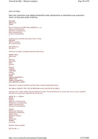 Tutorial de SQL - Manual completo                                                              Page 88 of 90




com um loop.

Para isso criaremos uma tabela temporária onde colocaremos os elementos que queremos
iterar no loop para poder tratá-los.

DECLARE
@Anuncios
TABLE
(
pk_id numeric(18, 0) NOT NULL IDENTITY (1, 1),
Idtruco numeric(18,0),
IdUsuario numeric(18,0),
Alias nvarchar(255),
usuario nvarchar(255)
)

Criamos duas variáveis para poder iterar no loop
DECLARE
@Rows numeric,
@i numeric(18,0)

SET @Rows=0
SET @i=1

Inserimos os dados na tabela temporária @anuncios

INSERT INTO
@Anuncios
(
Idtruque,
IdUsuario,
Alias,
Usuario
)
SELECT
a.ARTID,
a.ARTUSR,
p.Alias,
p.LonUsr
FROM
TABELA_ANUNCIOS a
INNER JOIN
TABELA_USUARIOS p
ON a.ARTUSR=p.LONID

Atribuímos à variável contadora de filas totais o total da tabela @anuncios

Set @Rows=(SELECT TOP 1 PK_ID FROM @Anuncios order BY PK_ID DESC)

Iteramos com o while. Desta maneira podemos emular o funcionamento de um cursor sem ser um cursor, podendo
executá-lo as vezes que quisermos de uma só vez.

WHILE @i <;= @Rows
BEGIN
Declare
@Idtruco numeric(18,0),
@IdUsuario numeric(18,0),
@Alias nvarchar(255),
@Usuario nvarchar(255)

SELECT
@Idtruque=Idtruque,
@IdUsuario=IdUsuario,
@Alias=Alias,
@Usuario=Usuario
FROM
@Anuncios
WHERE
pk_id=@i

Realizar todas as ações!

SET @i=@i + 1




http://www.criarweb.com/manuais/32/print.php                                                      11/07/2008
 