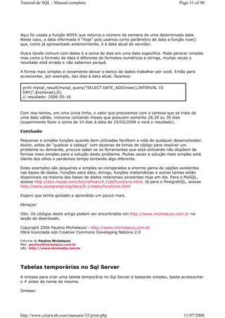 Tutorial de SQL - Manual completo                                                Page 11 of 90




Aqui foi usada a função WEEK que retorna o número da semana de uma determinada data.
Neste caso, a data informada é “hoje” pois usamos como parâmetro de data a função now()
que, como já apresentado anteriormente, é a data atual do servidor.

Outra tarefa comum com datas é a soma de dias em uma data específica. Pode parecer simples
mas como o formato de data é diferente de formatos numéricos e strings, muitas vezes o
resultado está errado e não sabemos porquê.

A forma mais simples é novamente deixar o banco de dados trabalhar por você. Então para
acrescentar, por exemplo, dez dias à data atual, fazemos:


 print mysql_result(mysql_query("SELECT DATE_ADD(now(),INTERVAL 10
 DAY)",$conexao),0);
 // resultado: 2006-05-16



Com isso temos, em uma única linha, o valor que precisamos com a certeza que se trata de
uma data válida, inclusive contando meses que possuem somente 28,29 ou 30 dias
(experimente fazer a soma de 10 dias à data de 25/02/2006 e verá o resultado).

Conclusão

Pequenas e simples funções quando bem utilizadas facilitam a vida de qualquer desenvolvedor.
Assim, antes de “quebrar a cabeça” com dezenas de linhas de código para resolver um
problema ou demanda, procure saber se as ferramentas que está utilizando não dispõem de
formas mais simples para a solução deste problema. Muitas vezes a solução mais simples está
diante dos olhos e perdemos tempo tentando algo diferente.

Estes exemplos são pequenos e simples se comparados a enorme gama de opções existentes
nas bases de dados. Funções para data, strings, funções matemáticas e outras tantas estão
disponíveis na maioria das bases de dados relacionais existentes hoje em dia. Para o MySQL,
acesse http://dev.mysql.com/doc/refman/4.1/pt/functions.html. Já para o PostgreSQL, acesse
http://www.postgresql.org/docs/8.1/static/functions.html

Espero que tenha gostado e aprendido um pouco mais.

Abraços!

Obs: Os códigos deste artigo podem ser encontrados em http://www.michelazzo.com.br na
seção de downloads.

Copyright 2006 Paulino Michelazzo - http://www.michelazzo.com.br
Obra licenciada sob Creative Commons Developing Nations 2.0

Informe de Paulino Michelazzo
Mail: paulino@michelazzo.com.br
URL: http://www.devmedia.com.br




Tabelas temporárias no Sql Server
A sintaxe para criar uma tabela temporária no Sql Server é bastante simples, basta acrescentar
o # antes do nome da mesma.

Sintaxe:




http://www.criarweb.com/manuais/32/print.php                                       11/07/2008
 