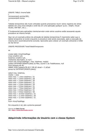 Tutorial de SQL - Manual completo                                                 Page 12 of 90




CREATE TABLE #nomeTable
(
nomecampoA varchar(80),
nomecampoB money
)

Tabelas temporárias são muito utilizadas quando precisamos reunir vários registros de várias
tabelas em uma única seleção e exibi-las em uma aplicação qualquer (p.ex.: Delphi, Visual
Studio, ASP.NET, etc.). .

É fundamental para aplicações cliente/servidor onde vários usuários estão acessando aquela
procedure ao mesmo tempo.

Aqui vai um exemplo prático da utilização de tabelas temporárias.É importante saber que a
tabela temporária só existe enquanto a procedure está sendo executada, após a execução da
mesma ela é automaticamente excluída. Aproveitei para colocar um exemplo utilizando o CASE
do Sql Server

CREATE PROCEDURE TesteTabelaTemporaria

as

create table #tmpTotalPage
(mes smallint null,
totalmes smallint null,
mediames decimal(9, 3) null )
Insert into #tmpTotalPage ( mes, totalmes, media)
(select DATEPART(MONTH,data) as Mes, count(*) as TotalAcessos, null
from Acessos AS AC
INNER JOIN CadastroTB AS C ON AC.idcad = C.idCad
group by DATEPART(MONTH,data))

select mes, totalmes,
media = case
when mes = 1 then totalmes / 31
when mes = 2 then totalmes / 28
when mes = 3 then totalmes / 30
when mes = 4 then totalmes / 31
when mes = 5 then totalmes / 30
when mes = 6 then totalmes / 31
when mes = 7 then totalmes / 30
when mes = 8 then totalmes / 31
when mes = 9 then totalmes / 30
when mes = 10 then totalmes / 31
when mes = 11 then totalmes / 30
when mes = 12 then totalmes / 31
end
from #tmpTotalPage

Por enquanto é só, até a próxima pessoal!

Informe de Fabio Correa
URL: http://www.devmedia.com.br




Adquirindo informações do Usuário com a classe System




http://www.criarweb.com/manuais/32/print.php                                        11/07/2008
 