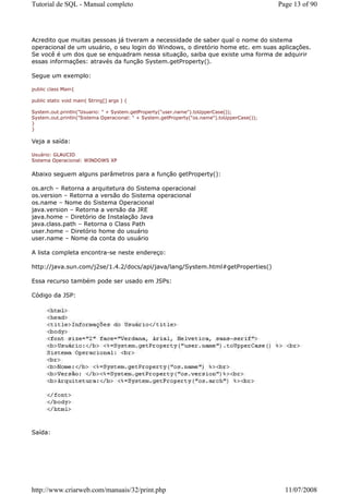 Tutorial de SQL - Manual completo                                                            Page 13 of 90




Acredito que muitas pessoas já tiveram a necessidade de saber qual o nome do sistema
operacional de um usuário, o seu login do Windows, o diretório home etc. em suas aplicações.
Se você é um dos que se enquadram nessa situação, saiba que existe uma forma de adquirir
essas informações: através da função System.getProperty().

Segue um exemplo:

public class Main{

public static void main( String[] args ) {

System.out.println("Usuario: " + System.getProperty("user.name").toUpperCase());
System.out.println("Sistema Operacional: " + System.getProperty("os.name").toUpperCase());
}
}

Veja a saída:

Usuário: GLAUCIO
Sistema Operacional: WINDOWS XP


Abaixo seguem alguns parâmetros para a função getProperty():

os.arch – Retorna a arquitetura do Sistema operacional
os.version – Retorna a versão do Sistema operacional
os.name – Nome do Sistema Operacional
java.version – Retorna a versão da JRE
java.home – Diretório de Instalação Java
java.class.path – Retorna o Class Path
user.home – Diretório home do usuário
user.name – Nome da conta do usuário

A lista completa encontra-se neste endereço:

http://java.sun.com/j2se/1.4.2/docs/api/java/lang/System.html#getProperties()

Essa recurso também pode ser usado em JSPs:

Código da JSP:




Saída:




http://www.criarweb.com/manuais/32/print.php                                                   11/07/2008
 