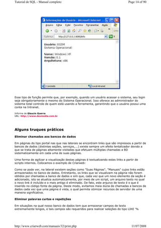 Tutorial de SQL - Manual completo                                                  Page 14 of 90




Esse tipo de função permite que, por exemplo, quando um usuário acessar o sistema, seu login
seja obrigatoriamente o mesmo do Sistema Operacional. Isso oferece ao administrador do
sistema total controle de quem está usando a ferramenta, garantindo que o usuário possui uma
conta na Intranet.

Informe de Glaucio Guerra
URL: http://www.devmedia.com.br




Alguns truques práticos
Eliminar chamadas aos bancos de dados

Em páginas do tipo portal nas que nas laterais se encontram links que são impressos a partir de
bancos de dados (distintas seções, serviços,...) existe sempre um efeito lentalizador devido a
que se trata de páginas altamente visitadas que efetuam múltiplas chamadas a BD
sistematicamente em cada uma de suas páginas.

Uma forma de agilizar a visualização destas páginas é textualizando estes links a partir de
scripts internos. Colocamos o exemplo de Criarweb:

Como se pode ver, na lateral existem seções como "Suas Páginas", "Manuais" cujos links estão
armazenados no banco de dados. Entretanto, os links que se visualizam na página não foram
obtidos por chamadas a banco de dados e sim que, cada vez que um novo elemento da seção é
adicionado, isto se atualiza automaticamente, por meio de um script, um arquivo texto no qual
o novo link é incluído e o mais antigo é eliminado. De fato, este arquivo de texto é o que é
inserido no código fonte da página. Deste modo, evitamos meia dúzia de chamadas a bancos de
dados cada vez que uma página é vista, o qual permite otimizar recursos de servidor de uma
maneira significativa.

Eliminar palavras curtas e repetições

Em situações na qual nosso banco de dados tem que armazenar campos de texto
extremamente longos, e tais campos são requeridos para realizar seleções do tipo LIKE '%




http://www.criarweb.com/manuais/32/print.php                                          11/07/2008
 