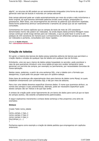 Tutorial de SQL - Manual completo                                                Page 15 of 90




algo%', os recursos do BD podem se ver sensivelmente minguados Uma forma de ajudar a
gerenciar este tipo de buscas é incluindo um campo adicional.

Este campo adicional pode ser criado automaticamente por meio de scripts e nele incluiríamos o
texto original, do qual teremos eliminado palavras triviais como artigos, preposições ou
possessivos. Além disso, nos encarregaremos de eliminar as palavras que estiverem repetidas.
Desta forma poderemos diminuir sensivelmente o tamanho do campo que vai ser realmente
consultado.

Comentamos em outros capítulos que os campos de texto de mais de 255 caracteres
denominados memo não podem ser indexados. Se ainda depois desta primeira filtragem nosso
campo continuar sendo longo demais para ser indexado, o que se pode fazer é corta-lo em
pedaços de 255 caracteres de maneira que o armazenemos em diferentes campos que poderão
ser indexados e portanto, consultados com maior rapidez.

Informe de Rubén Alvarez
Mail: ruben@desarrolloweb.com




Criação de tabelas
Em geral, a maioria dos bancos de dados possui potentes editores de bancos que permitem a
criação rápida e simples de qualquer tipo de tabela com qualquer tipo de formato.

Entretanto, uma vez que o banco de dados esteja hospedado no servidor, pode acontecer o
caso de que queiramos introduzir uma nova tabela já seja com caráter temporário (para
gerenciar um carrinho de compra, por exemplo) ou permanente, por necessidades concretas de
nossa aplicação.

Nestes casos, podemos, a partir de uma sentença SQL, criar a tabela com o formato que
desejarmos, o qual pode nos poupar mais que um quebra-cabeça.

Estes tipos de sentenças são especialmente úteis para bancos de dados como Mysql, os quais
trabalham diretamente com comandos SQL e não por meio de editores.

Para criar uma tabela devemos especificar diversos dados: O nome que queremos atribuir, os
nomes dos campos e suas características. Ademais, pode ser necessário especificar quais
destes campos vão ser índices e de que tipo serão.

A sintaxe de criação pode variar ligeiramente de um banco de dados para outro já que os tipos
de campos aceitos, não estarão completamente padronizados.

A seguir explicamos meramente a sintaxe desta sentença e lhes propomos uma série de
exemplos:

Sintaxe

Create Table nome_tabela
(
nome_campo_1 tipo_1
nome_campo_2 tipo_2
nome_campo_n tipo_n
Key(campo_x,...)
)

Ponhamos agora como exemplo a criação da tabela pedidos que empregamos em capítulos
anteriores:




http://www.criarweb.com/manuais/32/print.php                                       11/07/2008
 