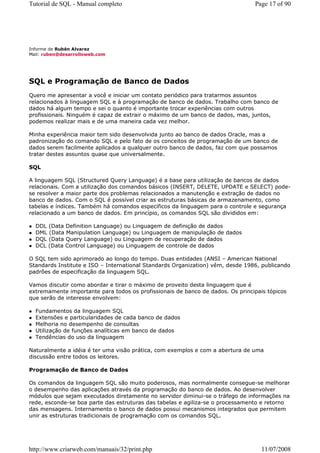 Tutorial de SQL - Manual completo                                               Page 17 of 90




Informe de Rubén Alvarez
Mail: ruben@desarrolloweb.com




SQL e Programação de Banco de Dados
Quero me apresentar a você e iniciar um contato periódico para tratarmos assuntos
relacionados à linguagem SQL e à programação de banco de dados. Trabalho com banco de
dados há algum tempo e sei o quanto é importante trocar experiências com outros
profissionais. Ninguém é capaz de extrair o máximo de um banco de dados, mas, juntos,
podemos realizar mais e de uma maneira cada vez melhor.

Minha experiência maior tem sido desenvolvida junto ao banco de dados Oracle, mas a
padronização do comando SQL e pelo fato de os conceitos de programação de um banco de
dados serem facilmente aplicados a qualquer outro banco de dados, faz com que possamos
tratar destes assuntos quase que universalmente.

SQL

A linguagem SQL (Structured Query Language) é a base para utilização de bancos de dados
relacionais. Com a utilização dos comandos básicos (INSERT, DELETE, UPDATE e SELECT) pode-
se resolver a maior parte dos problemas relacionados a manutenção e extração de dados no
banco de dados. Com o SQL é possível criar as estruturas básicas de armazenamento, como
tabelas e índices. Também há comandos específicos da linguagem para o controle e segurança
relacionado a um banco de dados. Em princípio, os comandos SQL são divididos em:

  DDL (Data Definition Language) ou Linguagem de definição de dados
  DML (Data Manipulation Language) ou Linguagem de manipulação de dados
  DQL (Data Query Language) ou Linguagem de recuperação de dados
  DCL (Data Control Language) ou Linguagem de controle de dados

O SQL tem sido aprimorado ao longo do tempo. Duas entidades (ANSI – American National
Standards Institute e ISO – International Standards Organization) vêm, desde 1986, publicando
padrões de especificação da linguagem SQL.

Vamos discutir como abordar e tirar o máximo de proveito desta linguagem que é
extremamente importante para todos os profissionais de banco de dados. Os principais tópicos
que serão de interesse envolvem:

  Fundamentos da linguagem SQL
  Extensões e particularidades de cada banco de dados
  Melhoria no desempenho de consultas
  Utilização de funções analíticas em banco de dados
  Tendências do uso da linguagem

Naturalmente a idéia é ter uma visão prática, com exemplos e com a abertura de uma
discussão entre todos os leitores.

Programação de Banco de Dados

Os comandos da linguagem SQL são muito poderosos, mas normalmente consegue-se melhorar
o desempenho das aplicações através da programação do banco de dados. Ao desenvolver
módulos que sejam executados diretamente no servidor diminui-se o tráfego de informações na
rede, esconde-se boa parte das estruturas das tabelas e agiliza-se o processamento e retorno
das mensagens. Internamento o banco de dados possui mecanismos integrados que permitem
unir as estruturas tradicionais de programação com os comandos SQL.




http://www.criarweb.com/manuais/32/print.php                                       11/07/2008
 