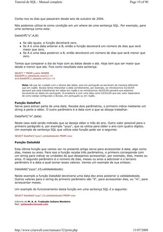 Tutorial de SQL - Manual completo                                                               Page 19 of 90




Conta-nos os dias que passaram desde seis de outubro de 2004.

Nós podemos utiliza-la como condição em um where de uma sentença SQL. Por exemplo, para
uma sentença como esta:

DateDiff("y",A,B)

      Se são iguais, a função devolverá zero.
      Se A é uma data anterior a B, então a função devolverá um número de dias que será
      maior que zero.
      Se A é uma data posterior a B, então devolverá um número de dias que será menor que
      zero.

Temos que comparar o dia de hoje com as datas desde e ate. Hoje tem que ser maior que
desde e menor que ate. Fica como resultado esta sentença:

SELECT * FROM vuelos WHERE
DateDiff('y',datadesde,now())>=0
and DateDiff('y',dataate,nom())<=0


      Nota: Há que ter cuidado com o idioma das datas, pois em português se escrevem de maneira diferente
      que em inglês. Access tenta interpretar a data corretamente, por exemplo, se introduzimos 02/26/04
      pensará que está trabalhando em datas em inglês e se introduzimos 26/02/04 pensará que estamos
      escrevendo as datas em português. O problema é com uma data como 02/02/04 que seu valor dependerá
      de como esteja configurado o Access, em português ou em inglês.


Função DatePart
Serve para extrair parte de uma data. Recebe dois parâmetros, o primeiro indica mediante um
string a parte a obter. O outro parâmetro é a data com a que se deseja trabalhar.

DatePart("m",data)

Neste caso está sendo indicado que se deseja obter o mês do ano. Outro valor possível para o
primeiro parágrafo é, por exemplo "yyyy", que se utiliza para obter o ano com quatro dígitos.
Um exemplo de sentença SQL que utiliza esta função pode ser a seguinte:

SELECT DatePart("yyyy",validadedesde) FROM voos


Função DateAdd

Esta última função que vamos ver no presente artigo serve para acrescentar à data, algo como
dias, meses ou anos. Para isso a função recebe três parâmetros, o primeiro corresponde com
um string para indicar as unidades do que desejamos acrescentar, por exemplo, dias, meses ou
anos. O segundo parâmetro é o número de dias, meses ou anos a adicionar e o terceiro
parâmetro é a data a qual somar esses valores. Vemos um exemplo de sua sintaxe:

DateAdd("yyyy",10,validadedesde)

Neste exemplo a função DateAdd devolveria uma data dez anos posterior a validadedesde.
Outros valores para o string do primeiro parâmetro são "d", para acrescentar dias, ou "m", para
acrescentar meses.

Um exemplo do funcionamento desta função em uma sentença SQL é a seguinte:

SELECT DateAdd("yyyy",10,validadedesde) FROM voos

Informe de M. A. A. Tradução Juliana Monteiro
Mail: juliana@criarweb.com




http://www.criarweb.com/manuais/32/print.php                                                       11/07/2008
 