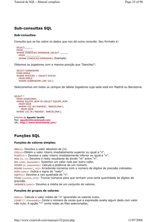 Tutorial de SQL - Manual completo                                              Page 25 of 90




Sub-consultas SQL
Sub-consultas:

Consulta que se faz sobre os dados que nos dá outra consulta. Seu formato é:

 SELECT______
 FROM________
 WHERE CONDICAO OPERADOR (SELECT ______
   FROM ___________
   WHERE CONDICAO OPERADOR); Exemplo:


Obtemos os jogadores com a mesma posição que "Sanchez":

 SELECT SOBRENOME
 FORM EMPLE
 WHERE POSICAO = (SELECT OFICIO
   FROM EMPLE
   WHERE SOBRENOME LIKE 'GIL');


Selecionamos em todos os campos da tabela Jogadores cuja sede está em Madrid ou Barcelona:


SELECT *
  FROM JOGADORES
  WHERE EQUIPE_NOM IN (SELECT EQUIPE_NOM
    FROM SEDE
    WHERE LOC IN ('MADRID', 'BARCELONA');
      FROM SEDE
  WHERE LOC IN ('MADRID', 'BARCELONA');

Informe de Agustin Jareño
Mail: agustin@levanteweb.com
URL: http://www.levanteweb.com/




Funções SQL
Funções de valores simples:

ABS(n)=  Devolve o valor absoluto de (n).
CEIL(n)=Obtém     o valor inteiro imediatamente superior ou igual a "n".
FLOOT(n) = Devolve o valor inteiro imediatamente inferior ou igual a "n".
MOD (m, n)= Devolve o resto resultante de dividir "m" entre "n".
NVL (valor, expressão)= Substitui um valor nulo por outro valor.
POWER (m, exponente)= Calcula a potência de um número.
ROUND (numero [, m])= Arredonda números com o número de dígitos de precisão indicados.
SIGN (valor)= Indica o signo do "valor".
SQRT(n)= Devolve a raiz quadrada de "n".
TRUNC (numero, [m])= Trunca números para que tenham uma certa quantidade de dígitos de
precisão.
VAIRANCE (valor)= Devolve a média de um conjunto de valores.


Funções de grupos de valores:

AVG(n)=Calcula o valor médio de "n" ignorando os valores nulos.
                    Conta o número de vezes que a expressão avalia algum dado com valor
COUNT (* | Expressão)=
não nulo. A opção "*" conta todas as filas selecionadas.




http://www.criarweb.com/manuais/32/print.php                                     11/07/2008
 