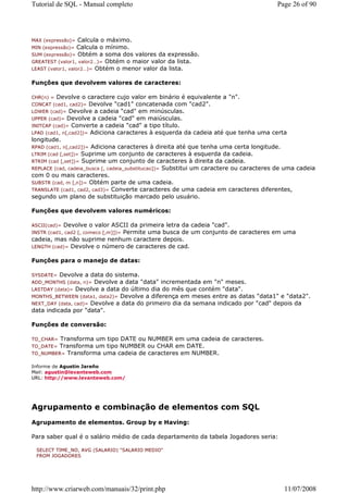 Tutorial de SQL - Manual completo                                                       Page 26 of 90




MAX (expressão)=   Calcula o máximo.
MIN (expressão)=   Calcula o mínimo.
SUM (expressão)= Obtém a soma dos valores da expressão.
GREATEST (valor1, valor2…)= Obtém o maior valor da lista.
LEAST (valor1, valor2…)= Obtém o menor valor da lista.


Funções que devolvem valores de caracteres:

CHR(n) =  Devolve o caractere cujo valor em binário é equivalente a "n".
CONCAT (cad1, cad2)=  Devolve "cad1" concatenada com "cad2".
LOWER (cad)= Devolve a cadeia "cad" em minúsculas.
UPPER (cad)= Devolve a cadeia "cad" em maiúsculas.
INITCAP (cad)= Converte a cadeia "cad" a tipo título.
LPAD (cad1, n[,cad2])= Adiciona caracteres à esquerda da cadeia até que tenha uma certa
longitude.
RPAD (cad1, n[,cad2])= Adiciona caracteres à direita até que tenha uma certa longitude.
LTRIM (cad [,set])= Suprime um conjunto de caracteres à esquerda da cadeia.
RTRIM (cad [,set])= Suprime um conjunto de caracteres à direita da cadeia.
REPLACE (cad, cadeia_busca [, cadeia_substitucao])= Substitui um caractere ou caracteres de uma cadeia
com 0 ou mais caracteres.
SUBSTR (cad, m [,n])= Obtém parte de uma cadeia.
TRANSLATE (cad1, cad2, cad3)= Converte caracteres de uma cadeia em caracteres diferentes,
segundo um plano de substituição marcado pelo usuário.

Funções que devolvem valores numéricos:

ASCII(cad)=Devolve o valor ASCII da primeira letra da cadeia "cad".
                              Permite uma busca de um conjunto de caracteres em uma
INSTR (cad1, cad2 [, comeco [,m]])=
cadeia, mas não suprime nenhum caractere depois.
LENGTH (cad)= Devolve o número de caracteres de cad.


Funções para o manejo de datas:

SYSDATE=  Devolve a data do sistema.
ADD_MONTHS (data, n)=  Devolve a data "data" incrementada em "n" meses.
LASTDAY (data)= Devolve a data do último dia do mês que contém "data".
MONTHS_BETWEEN (data1, data2)= Devolve a diferença em meses entre as datas "data1" e "data2".
NEXT_DAY (data, cad)= Devolve a data do primeiro dia da semana indicado por "cad" depois da
data indicada por "data".

Funções de conversão:

TO_CHAR= Transforma um tipo DATE ou NUMBER em uma cadeia de caracteres.
TO_DATE=Transforma um tipo NUMBER ou CHAR em DATE.
TO_NUMBER= Transforma uma cadeia de caracteres em NUMBER.

Informe de Agustin Jareño
Mail: agustin@levanteweb.com
URL: http://www.levanteweb.com/




Agrupamento e combinação de elementos com SQL
Agrupamento de elementos. Group by e Having:

Para saber qual é o salário médio de cada departamento da tabela Jogadores seria:

 SELECT TIME_NO, AVG (SALARIO) "SALARIO MEDIO"
 FROM JOGADORES




http://www.criarweb.com/manuais/32/print.php                                              11/07/2008
 