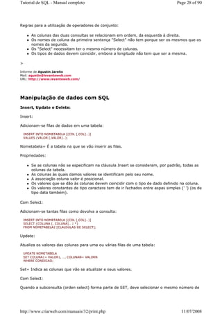 Tutorial de SQL - Manual completo                                                    Page 28 of 90




Regras para a utilização de operadores de conjunto:

        As colunas das duas consultas se relacionam em ordem, da esquerda à direita.
        Os nomes de coluna da primeira sentença "Select" não tem porque ser os mesmos que os
        nomes da segunda.
        Os "Select" necessitam ter o mesmo número de colunas.
        Os tipos de dados devem coincidir, embora a longitude não tem que ser a mesma.

>

Informe de Agustin Jareño
Mail: agustin@levanteweb.com
URL: http://www.levanteweb.com/




Manipulação de dados com SQL
Insert, Update e Delete:

Insert:

Adicionam-se filas de dados em uma tabela:

    INSERT INTO NOMBTABELA [(COL [,COL]…)]
    VALUES (VALOR [,VALOR]…);


Nometabela= É a tabela na que se vão inserir as filas.

Propriedades:

        Se as colunas não se especificam na cláusula Insert se consideram, por padrão, todas as
        colunas da tabela.
        As colunas às quais damos valores se identificam pelo seu nome.
        A associação coluna valor é posicional.
        Os valores que se dão às colunas devem coincidir com o tipo de dado definido na coluna.
        Os valores constantes de tipo caractere tem de ir fechados entre aspas simples (' ') (os de
        tipo data também).

Com Select:

Adicionam-se tantas filas como devolva a consulta:

    INSERT INTO NOMBTABELA [(COL [,COL]…)]
    SELECT {COLUNA [, COLUNA]… | *}
    FROM NOMETABELA2 [CLAUSULAS DE SELECT];


Update:

Atualiza os valores das colunas para uma ou várias filas de uma tabela:

    UPDATE NOMETABELA
    SET COLUNA1= VALOR1, …, COLUNAN= VALORN
    WHERE CONDICAO;


Set= Indica as colunas que vão se atualizar e seus valores.

Com Select:

Quando a subconsulta (orden select) forma parte de SET, deve selecionar o mesmo número de




http://www.criarweb.com/manuais/32/print.php                                            11/07/2008
 