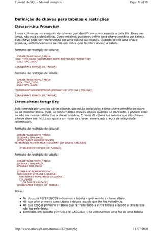 Tutorial de SQL - Manual completo                                                 Page 31 of 90




Definição de chaves para tabelas e restrições
Chave primária: Primary key

É uma coluna ou um conjunto de colunas que identificam univocamente a cada fila. Deve ser
única, não nula e obrigatória. Como máximo, podemos definir uma chave primária por tabela.
Esta chave pode ser referenciada por uma coluna ou colunas. Quando se cria uma chave
primária, automaticamente se cria um índice que facilita o acesso à tabela.

Formato de restrição de coluna:

  CREATE TABLE NOME_TABELA
(COL1 TIPO_DADO [CONSTRAINT NOME_RESTRICAO] PRIMARY KEY
  COL2 TIPO_DADO
…
)[TABLESPACE ESPACO_DE_TABELA];


Formato de restrição de tabela:

 CREATE TABLE NOME_TABELA
 (COL1 TIPO_DADO,
 COL2 TIPO_DADO,
…
[CONSTRAINT NOMERESTRICAO] PRIMARY KEY (COLUNA [,COLUNA]),
…
)[TABLESPACE ESPACO_DE_TABELA];


Chaves alheias: Foreign Key:

Está formada por uma ou várias colunas que estão associadas a uma chave primária de outra
ou da mesma tabela. Pode-se definir tantas chaves alheias quantas se necessite, e podem estar
ou não na mesma tabela que a chave primária. O valor da coluna ou colunas que são chaves
alheias deve ser: NULL ou igual a um valor da chave referenciada (regra de integridade
referencial).

Formato de restrição de coluna:

  CREATE TABLE NOME_TABELA
  (COLUNA1 TIPO_DADO
  [CONSTRAINT NOMERESTRICAO]
REFERENCES NOMETABELA [(COLUNA)] [ON DELETE CASCADE]
    …
    )[TABLESPACE ESPACO_DE_TABELA];


Formato de restrição de tabela:

 CREATE TABLE NOME_TABELA
 (COLUNA1 TIPO_DADO,
 COLUNA2 TIPO_DADO,
 …
 [CONTRAINT NOMERESTRICAO]
 FOREIGN KEY (COLUNA [,COLUNA])
   REFERENCES NOMETABELA [(COLUNA [,
   COLUNA])]
     [ON DELETE CASCADE],
 )[TABLESPACE ESPACO_DE_TABELA];


Notas:

      Na cláusula REFERENCES indicamos a tabela a qual remite a chave alheia.
      Há que criar primeiro uma tabela e depois aquela que lhe faz referência.
      Há que apagar primeiro a tabela que faz referência a outra tabela e depois a tabela que
      não faz referência.
      Eliminado em cascata (ON DELETE CASCADE): Se eliminarmos uma fila de uma tabela




http://www.criarweb.com/manuais/32/print.php                                        11/07/2008
 