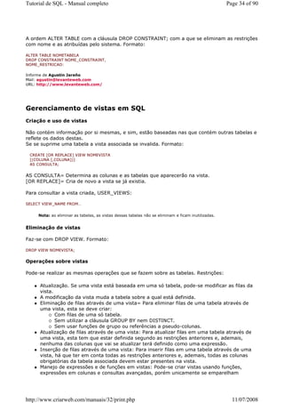 Tutorial de SQL - Manual completo                                                                   Page 34 of 90




A ordem ALTER TABLE com a cláusula DROP CONSTRAINT; com a que se eliminam as restrições
com nome e as atribuídas pelo sistema. Formato:

ALTER TABLE NOMETABELA
DROP CONSTRAINT NOME_CONSTRAINT,
NOME_RESTRICAO:

Informe de Agustin Jareño
Mail: agustin@levanteweb.com
URL: http://www.levanteweb.com/




Gerenciamento de vistas em SQL
Criação e uso de vistas

Não contém informação por si mesmas, e sim, estão baseadas nas que contém outras tabelas e
reflete os dados destas.
Se se suprime uma tabela a vista associada se invalida. Formato:

 CREATE [OR REPLACE] VIEW NOMEVISTA
 [(COLUNA [,COLUNA])]
 AS CONSULTA;


AS CONSULTA= Determina as colunas e as tabelas que aparecerão na vista.
[OR REPLACE]= Cria de novo a vista se já existia.

Para consultar a vista criada, USER_VIEWS:

SELECT VIEW_NAME FROM…


     Nota: ao eliminar as tabelas, as vistas dessas tabelas não se eliminam e ficam inutilizadas.


Eliminação de vistas

Faz-se com DROP VIEW. Formato:

DROP VIEW NOMEVISTA;


Operações sobre vistas

Pode-se realizar as mesmas operações que se fazem sobre as tabelas. Restrições:

     Atualização. Se uma vista está baseada em uma só tabela, pode-se modificar as filas da
     vista.
     A modificação da vista muda a tabela sobre a qual está definida.
     Eliminação de filas através de uma vista= Para eliminar filas de uma tabela através de
     uma vista, esta se deve criar:
            Com filas de uma só tabela.
            Sem utilizar a cláusula GROUP BY nem DISTINCT.
            Sem usar funções de grupo ou referências a pseudo-colunas.
     Atualização de filas através de uma vista: Para atualizar filas em uma tabela através de
     uma vista, esta tem que estar definida segundo as restrições anteriores e, ademais,
     nenhuma das colunas que vai se atualizar terá definido como uma expressão.
     Inserção de filas através de uma vista: Para inserir filas em uma tabela através de uma
     vista, há que ter em conta todas as restrições anteriores e, ademais, todas as colunas
     obrigatórias da tabela associada devem estar presentes na vista.
     Manejo de expressões e de funções em vistas: Pode-se criar vistas usando funções,
     expressões em colunas e consultas avançadas, porém unicamente se emparelham




http://www.criarweb.com/manuais/32/print.php                                                          11/07/2008
 