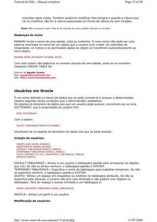 Tutorial de SQL - Manual completo                                                            Page 35 of 90




     consultar estas vistas. Também podemos modificar filas sempre e quando a coluna que
     vai se modificar não for a coluna expressada em forma de cálculo ou com funções.

     Nota: Não é possível inserir filas se as colunas da vista contém cálculos ou funções.


Mudanças de nome

RENAME muda o nome de uma tabela, vista ou sinônimo. O novo nome não pode ser uma
palavra reservada no nome de um objeto que o usuário tiver criado. As restrições de
integridade, os índices e as permissões dadas ao objeto se transferem automaticamente ao
novo objeto.

REANME NOME_ANTERIOR TO NOME_NOVO;


Com esta ordem não podemos re-nomear colunas de uma tabela, estas se re-nomeiam
mediante CREATE TABLE AS…

Informe de Agustin Jareño
Mail: agustin@levanteweb.com
URL: http://www.levanteweb.com/




Usuários em Oracle
É um nome definido no banco de dados que se pode conecta-lo e acessar a determinados
objetos segundo certas condições que o administrador estabelece.
Os objetos do dicionário de dados aos que um usuário pode acessar, encontram-se na vista
DICTIONARY, que é propriedade do usuário SYS.

 DESC DICTIONARY;


Com a ordem:

 SELECT TABLENAME FROM DICTIONARY;


Visualizam-se os objetos do dicionário de dados aos que se pode acessar.

Criação de usuários:

 CREATE USER NOME_USUARIO
 IDENTIFIED BY SENHA_ACESSO
 [DEFAULT TABLESPACE ESPACO_TABELA]
 [TEMPORARY TABLESPACE ESPACO_TABELA]
 [COTA {INTEIRO {K | M} | UNLIMITED } ON ESPACO_TABELA]
 [PROFILE PERFIL];


DEFAULT TABLESPACE= Atribui a um usuário o tablespace padrão para armazenar os objetos
que crie. Se não se atribui nenhum, o tablespace padrão é SYSTEM.
TEMPORARY TABLESPACE= Especifica o nome do tablespace para trabalhar temporais. Se não
se especifica nenhum, o tablespace padrão é SYSTEM.
QUOTA= Atribui um espaço em megabites ou kilobites no tablespace atribuído. Se não se
especifica esta cláusula, o usuário não tem cota atribuída e não poderá criar objetos no
tablespace. Para ter espaço e acesso ilimitado a um tablespace é:

 GRANT UNLIMITED TABLESPACE NOME_TABLESPACE;


PROFILE= Atribui um perfil a um usuário.

Modificação de usuários:




http://www.criarweb.com/manuais/32/print.php                                                   11/07/2008
 