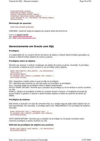 Tutorial de SQL - Manual completo                                                 Page 36 of 90



 ALTER USER NOME_USUARIO
 IDENTIFIED BY SENHA _ACESSO
 [DEFAULT TABLESPACE ESPACO_TABELA]
 [TEMPORARY TABLESPACE ESPACO_TABELA]
 [COTA {INTEIRO {K | M } | UNLIMITED } ON ESPACO_TABELA
 [PROFILE PERFIL];


Eliminação de usuarios:

 DROP USER USUARIO [CASCADE];


CASCADE= Suprime todos os objetos do usuário antes de elimina-lo.

Informe de Agustin Jareño
Mail: agustin@levanteweb.com
URL: http://www.levanteweb.com/




Gerenciamento em Oracle com SQL
Privilégios

é a capacidade de um usuário dentro do banco de dados a realizar determinadas operações ou
acessar a determinados objetos de outros usuários.

Privilégios sobre os objetos

Permite-nos acessar e realizar mudanças nos dados de outros usuários. Exemplo: O privilégio
de consultar a tabela de outro usuário é um privilégio sobre objetos.

 GRANT {PRIV_OBJETO [, PRIV_OBJETO]… | ALL [PRIVILEGES]}
  [(COL [,COL]…)]
 ON [USUARIO] OBJETO
 TO {USUARIO | ROL | PUBLIC} [,{USUARIO | ROL | PUBLIC}…]
 [WITH GRANT OPTION];


ON= Especifica o objeto sobre o qual se dão os privilégios.
TO= Identifica aos usuários ou rols aos quais se concedem os privilégios.
ALL= Concede todos os privilégios sobre o objeto especificado.
WITCH GRANT OPTION= Permite que o receptor do privilégio ou rol se atribua a outros usuários
ou rols.
PUBLIC= Atribui os privilégios a todos os usuários atuais e futuros: O propósito principal do
grupo PUBLIC é garantir o acesso a determinados objetos a todos os usuários do banco de
dados.

Privilégios de sistema

Dão direito a executar um tipo de comando SQL ou a realçar alguma ação sobre objetos de um
tipo especificado. Por exemplo, o privilégio para criar TABLESPACES é um privilégio de sistema.
Formato:

 GRANT {PRIVILEGIO | ROL} [, {PRIVILEGIO | ROL}, …]
 TO {USUARIO | ROL | PUBLIC} [,{USUARIO | ROL | PUBLIC}]
 [WITH ADMIN OPTION];


WITH ADMIN OPTION= Permite que o receptor do privilégio ou rol possa conceder esses
mesmos privilégios a outros usuários ou rols.

Retirada de privilégios de objetos aos usuários

 REVOKE {PRIV_OBJETO [,PRIV_OBJETO]… | ALL [PRIVILEGES]}
 ON [USUARIO.]OBJETO




http://www.criarweb.com/manuais/32/print.php                                         11/07/2008
 