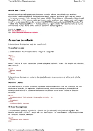 Tutorial de SQL - Manual completo                                               Page 40 of 90




Ordem das Tabelas

Quando se utilizam várias tabelas dentro da consulta há que ter cuidado com a ordem
empregada na cláusula FROM. Se desejarmos saber quantos alunos se matricularam no ano
1996 e escrevermos: FROM Alunos, Matriculas WHERE Aluno.IdAluno = Matriculas.IdAluno AND
Matriculas.Ano = 1996 o gerenciador percorrerá todos os alunos para buscar suas matrículas e
devolver as correspondentes. Se escrevermos FROM Matriculas, Alunos WHERE Matriculas.Ano
= 1996 AND Matriculas.IdAluno = Alunos.IdAlunos, o gerenciador filtra as matrículas e depois
seleciona os alunos, desta forma tem que percorrer menos registros.

Informe de Claudio
Mail: claudio@lobocom.es
URL: http://personal.lobocom.es/claudio/




Consultas de seleção
Este conjunto de registros pode ser modificável.

Consultas básicas

A sintaxe básica de uma consulta de seleção é a seguinte:

SELECT
  Campos
FROM
  Tabela


Onde "campos" é a lista de campos que se deseja recuperar e "tabela" é a origem dos mesmos,
por exemplo:

SELECT
  Nombre, Telefone
FROM
  Clientes


Esta sentença devolve um conjunto de resultados com o campo nome e telefone da tabela
clientes.

Devolver Literais

Em determinadas ocasiões pode nos interessar incluir uma coluna com um texto fixo em uma
consulta de seleção, por exemplo, suponhamos que temos uma tabela de empregados e
desejamos recuperar as tarifas semanais dos eletricistas, poderíamos realizar a seguinte
consulta:

SELECT
  Empregados.Nome, 'Tarifa semanal: ', Empregados.TarifaHora * 40
FROM
  Empregados
WHERE
  Empleados.Cargo = 'Eletricista'


Ordenar los registros

Adicionalmente pode se especificar a ordem em que se deseja recuperar os registros das
tabelas mediante a cláusula ORDER BY Lista de Campos. Em onde Lista de campos representa
os campos a ordenar. Exemplo:

SELECT
  CodigoPostal, Nome, Telefone
FROM




http://www.criarweb.com/manuais/32/print.php                                      11/07/2008
 