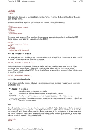 Tutorial de SQL - Manual completo                                                   Page 41 of 90



 Clientes
ORDER BY
 Nome


Esta consulta devolve os campos CodigoPostal, Nome, Telefone da tabela Clientes ordenados
pelo campo Nome.

Pode-se ordenar os registros por mais de um campo, como por exemplo:

SELECT
  CodigoPostal, Nome, Telefone
FROM
  Clientes
ORDER BY
  CodigoPostal, Nome


Inclusive pode-se especificar a ordem dos registros: ascendente mediante a cláusula (ASC -
toma-se este valor padrão) ou descendente (DESC)

SELECT
  CodigoPostal, Nome, Telefone
FROM
  Clientes
ORDER BY
  CodigoPostal DESC , Nome ASC


Uso de Índices das tabelas

Se desejarmos que a sentença SQL utilize um índice para mostrar os resultados se pode utilizar
a palavra reservada INDEX da seguinte forma:

SELECT ... FROM Tabela (INDEX=Indice) ...


Normalmente os motores dos bancos de dados decidem que índice se deve utilizar para a
consulta, para isso utilizam critérios de rendimento e sobretudo, os campos de busca
especificados na cláusula WHERE. Se se deseja forçar a não utilizar nenhum índice utilizaremos
a seguinte sintaxe:

SELECT ... FROM Tabela (INDEX=0) ...


Consultas com Predicado

O predicado se inclui entre a cláusula e o primeiro nome do campo a recuperar, os possíveis
predicados são:

Predicado       Descrição
ALL             Devolve todos os campos da tabela
TOP             Devolve um determinado número de registros da tabela
DISTINCT        Omite os registros cujos campos selecionados coincidam totalmente
                Omite os registros duplicados baseando-se na totalidade do registro e não só nos
DISTINCTOW
                campos selecionados.

ALL

Se não se inclui nenhum dos predicados se assume ALL. O Motor de banco de dados seleciona
todos os registros que cumprem as condições da instrução SQL e devolve todos e cada um de
seus campos. Não é conveniente abusar deste predicado já que obrigamos ao motor do banco
de dados a analisar a estrutura da tabela para averiguar os campos que contém, é muito mais
rápido indicar a lista de campos desejados.

SELECT ALL
FROM




http://www.criarweb.com/manuais/32/print.php                                          11/07/2008
 