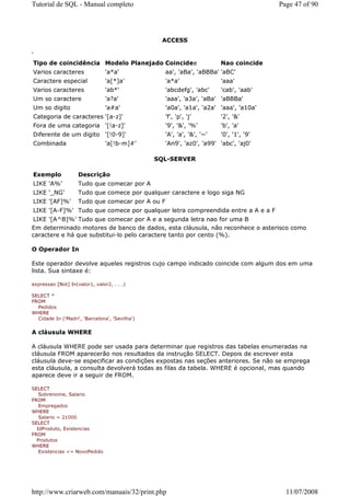 Tutorial de SQL - Manual completo                                                      Page 47 of 90




                                                 ACCESS

'
 Tipo de coincidência Modelo Planejado Coincidee                       Nao coincide
Varios caracteres               'a*a'             aa', 'aBa', 'aBBBa' 'aBC'
Caractere especial              'a[*]a'           'a*a'                'aaa'
Varios caracteres               'ab*'             'abcdefg', 'abc'     'cab', 'aab'
Um so caractere                 'a?a'             'aaa', 'a3a', 'aBa' 'aBBBa'
Um so digito                    'a#a'             'a0a', 'a1a', 'a2a' 'aaa', 'a10a'
Categoria de caracteres '[a-z]'                   'f', 'p', 'j'        '2', '&'
Fora de uma categoria '[!a-z]'                    '9', '&', '%'        'b', 'a'
Diferente de um digito '[!0-9]'                   'A', 'a', '&', '~'   '0', '1', '9'
Combinada                       'a[!b-m]#'        'An9', 'az0', 'a99' 'abc', 'aj0'

                                                SQL-SERVER

Exemplo             Descrição
LIKE 'A%'           Tudo que comecar por A
LIKE '_NG'          Tudo que comece por qualquer caractere e logo siga NG
LIKE '[AF]%'        Tudo que comecar por A ou F
LIKE '[A-F]%' Tudo que comece por qualquer letra compreendida entre a A e a F
LIKE '[A^B]%' Tudo que comecar por A e a segunda letra nao for uma B
Em determinado motores de banco de dados, esta cláusula, não reconhece o asterisco como
caractere e há que substitui-lo pelo caractere tanto por cento (%).

O Operador In

Este operador devolve aqueles registros cujo campo indicado coincide com algum dos em uma
lista. Sua sintaxe é:

expressao [Not] In(valor1, valor2, . . .)

SELECT *
FROM
  Pedidos
WHERE
  Cidade In ('Madri', 'Barcelona', 'Sevilha')


A cláusula WHERE

A cláusula WHERE pode ser usada para determinar que registros das tabelas enumeradas na
cláusula FROM aparecerão nos resultados da instrução SELECT. Depois de escrever esta
cláusula deve-se especificar as condições expostas nas seções anteriores. Se não se emprega
esta cláusula, a consulta devolverá todas as filas da tabela. WHERE é opcional, mas quando
aparece deve ir a seguir de FROM.

SELECT
   Sobrenome, Salario
FROM
   Empregados
WHERE
   Salario = 21000
SELECT
  IdProduto, Existencias
FROM
  Produtos
WHERE
   Existencias <= NovoPedido




http://www.criarweb.com/manuais/32/print.php                                             11/07/2008
 