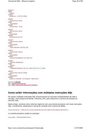 Tutorial de SQL - Manual completo                                                                Page 48 of 90



SELECT *
FROM
  Pedidos
WHERE
  DataEnvio = #05-30-1994#

SELECT
   Sobrenomes, Nome
FROM
   Empregados
WHERE
  Sobrenomes = 'King'

SELECT
   Sobrenomes, Nome
FROM
  Empregados
WHERE
  Sobrenomes Like 'S*'

SELECT
  Sobrenomes, Salario
FROM
  Empregados
WHERE
  Salario Between 200 And 300

SELECT
  Sobrenomes, Salario
FROM
  Empregados
WHERE
  Sobrenomes Between 'Lon' And 'Tol'

SELECT
  IdPedido, DataPedido
FROM
  Pedidos
WHERE
   DataPedido Between #01-01-1994# And #12-31-1994#

SELECT
   Sobrenomes, Nome, Cidade
FROM
  Empregados
WHERE
  Cidade In ('Sevilha', 'Los Angeles', 'Barcelona')

Informe de Claudio
Mail: claudio@lobocom.es
URL: http://personal.lobocom.es/claudio/




Como exibir informações com múltiplas instruções SQL
Ao utilizar múltiplas instruções SQL economizamos os recursos compartilhados da rede e
servidor, como largura de banda, memória, CPU, pois reduzimos o número de acessos ao
servidor web.

Neste artigo, veremos como retornar registros com uma stored procedure com duas instruções
SQL. Inicialmente, declaramos a string de conexão com o banco de dados

string strConexao = "Data Source=(local);Integrated Security=SSPI;Initial Catalog=Northwind;";


e a stored procedure usada no exemplo:

string sSql = "GetTotalAndProdutos";




http://www.criarweb.com/manuais/32/print.php                                                       11/07/2008
 