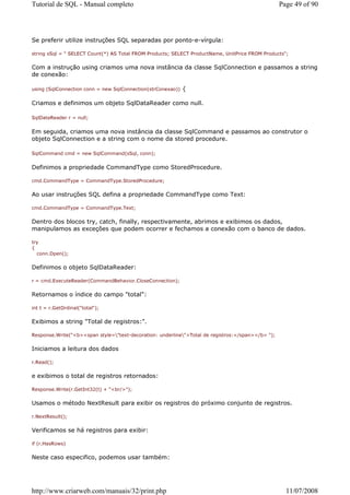 Tutorial de SQL - Manual completo                                                                  Page 49 of 90




Se preferir utilize instruções SQL separadas por ponto-e-vírgula:

string sSql = " SELECT Count(*) AS Total FROM Products; SELECT ProductName, UnitPrice FROM Products";


Com a instrução using criamos uma nova instância da classe SqlConnection e passamos a string
de conexão:

using (SqlConnection conn = new SqlConnection(strConexao))   {

Criamos e definimos um objeto SqlDataReader como null.

SqlDataReader r = null;


Em seguida, criamos uma nova instância da classe SqlCommand e passamos ao construtor o
objeto SqlConnection e a string com o nome da stored procedure.

SqlCommand cmd = new SqlCommand(sSql, conn);


Definimos a propriedade CommandType como StoredProcedure.

cmd.CommandType = CommandType.StoredProcedure;


Ao usar instruções SQL defina a propriedade CommandType como Text:

cmd.CommandType = CommandType.Text;


Dentro dos blocos try, catch, finally, respectivamente, abrimos e exibimos os dados,
manipulamos as exceções que podem ocorrer e fechamos a conexão com o banco de dados.

try
{
  conn.Open();


Definimos o objeto SqlDataReader:

r = cmd.ExecuteReader(CommandBehavior.CloseConnection);


Retornamos o índice do campo "total":

int t = r.GetOrdinal("total");


Exibimos a string "Total de registros:".

Response.Write("<b><span style="text-decoration: underline">Total de registros:</span></b> ");


Iniciamos a leitura dos dados

r.Read();


e exibimos o total de registros retornados:

Response.Write(r.GetInt32(t) + "<br/>");


Usamos o método NextResult para exibir os registros do próximo conjunto de registros.

r.NextResult();


Verificamos se há registros para exibir:

if (r.HasRows)


Neste caso especifico, podemos usar também:




http://www.criarweb.com/manuais/32/print.php                                                         11/07/2008
 