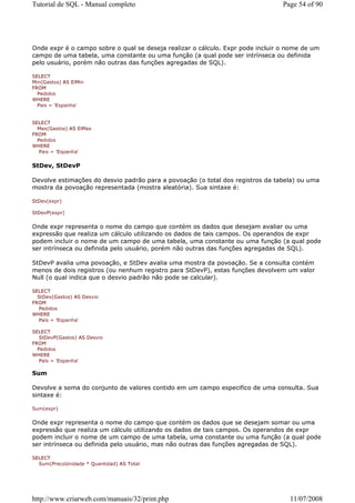 Tutorial de SQL - Manual completo                                                Page 54 of 90




Onde expr é o campo sobre o qual se deseja realizar o cálculo. Expr pode incluir o nome de um
campo de uma tabela, uma constante ou uma função (a qual pode ser intrínseca ou definida
pelo usuário, porém não outras das funções agregadas de SQL).

SELECT
Min(Gastos) AS ElMin
FROM
  Pedidos
WHERE
  Pais = 'Espanha'


SELECT
  Max(Gastos) AS ElMax
FROM
  Pedidos
WHERE
   Pais = 'Espanha'


StDev, StDevP

Devolve estimações do desvio padrão para a povoação (o total dos registros da tabela) ou uma
mostra da povoação representada (mostra aleatória). Sua sintaxe é:

StDev(expr)

StDevP(expr)


Onde expr representa o nome do campo que contém os dados que desejam avaliar ou uma
expressão que realiza um cálculo utilizando os dados de tais campos. Os operandos de expr
podem incluir o nome de um campo de uma tabela, uma constante ou uma função (a qual pode
ser intrínseca ou definida pelo usuário, porém não outras das funções agregadas de SQL).

StDevP avalia uma povoação, e StDev avalia uma mostra da povoação. Se a consulta contém
menos de dois registros (ou nenhum registro para StDevP), estas funções devolvem um valor
Null (o qual indica que o desvio padrão não pode se calcular).

SELECT
  StDev(Gastos) AS Desvio
FROM
   Pedidos
WHERE
   País = 'Espanha'

SELECT
   StDevP(Gastos) AS Desvio
FROM
  Pedidos
WHERE
   País = 'Espanha'

Sum

Devolve a soma do conjunto de valores contido em um campo especifico de uma consulta. Sua
sintaxe é:

Sum(expr)


Onde expr representa o nome do campo que contém os dados que se desejam somar ou uma
expressão que realiza um cálculo utilizando os dados de tais campos. Os operandos de expr
podem incluir o nome de um campo de uma tabela, uma constante ou uma função (a qual pode
ser intrínseca ou definida pelo usuário, mas não outras das funções agregadas de SQL).

SELECT
  Sum(PrecoUnidade * Quantidad) AS Total




http://www.criarweb.com/manuais/32/print.php                                       11/07/2008
 