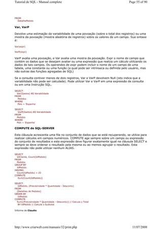 Tutorial de SQL - Manual completo                                                 Page 55 of 90



FROM
  DetalhePedido


Var, VarP

Devolve uma estimação da variabilidade de uma povoação (sobre o total dos registros) ou uma
mostra da povoação (mostra aleatória de registros) sobre os valores de um campo. Sua sintaxe
é:

Var(expr)

VarP(expr)


VarP avalia uma povoação, e Var avalia uma mostra da povoação. Expr o nome do campo que
contém os dados que se desejam avaliar ou uma expressão que realiza um cálculo utilizando os
dados de tais campos. Os operandos de expr podem incluir o nome de um campo de uma
tabela, uma constante ou uma função (a qual pode ser intrínseca ou definida pelo usuário, mas
não outras das funções agregadas de SQL)

Se a consulta contiver menos de dois registros, Var e VarP devolvem Null (isto indica que a
variabilidade não pode ser calculada). Pode utilizar Var e VarP em uma expressão de consulta
ou em uma Instrução SQL.

SELECT
  Var(Gastos) AS Variabilidade
FROM
   Pedidos
WHERE
   País = 'Espanha'

SELECT
   VarP(Gastos) AS Variabilidade
FROM
  Pedidos
WHERE
  País = 'Espanha'

COMPUTE de SQL-SERVER

Esta cláusula acrescenta uma fila no conjunto de dados que se está recuperando, se utiliza para
realizar cálculos em campos numéricos. COMPUTE age sempre sobre um campo ou expressão
do conjunto de resultados e esta expressão deve figurar exatamente igual na cláusula SELECT e
sempre se deve ordenar o resultado pela mesma ou ao memos agrupar o resultado. Esta
expressão não pode utilizar nenhum ALIAS.

SELECT
  IdCliente, Count(IdPedido)
FROM
  Pedidos
GROUP BY
  IdPedido
HAVING
  Count(IdPedido) > 20
COMPUTE
   Sum(Count(IdPedido))

SELECT
   IdPedido, (PrecoUnidade * Quantidade - Desconto)
FROM
  [Detalhes de Pedidos]
ORDER BY
   IdPedido
COMPUTE
  Sum((PrecoUnidade * Quantidade - Desconto)) // Calcula o Total
   BY IdPedido // Calcula o Subtotal

Informe de Claudio




http://www.criarweb.com/manuais/32/print.php                                        11/07/2008
 